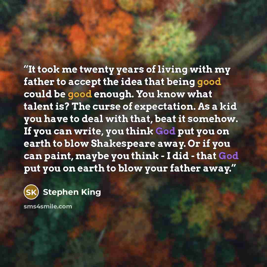 “It took me twenty years of living with my father to accept the idea that being good could be good enough. You know what talent is? The curse of expectation. As a kid you have to deal with that, beat it somehow. If you can write, you think God put you on earth to blow Shakespeare away. Or if you…” quote by Stephen King