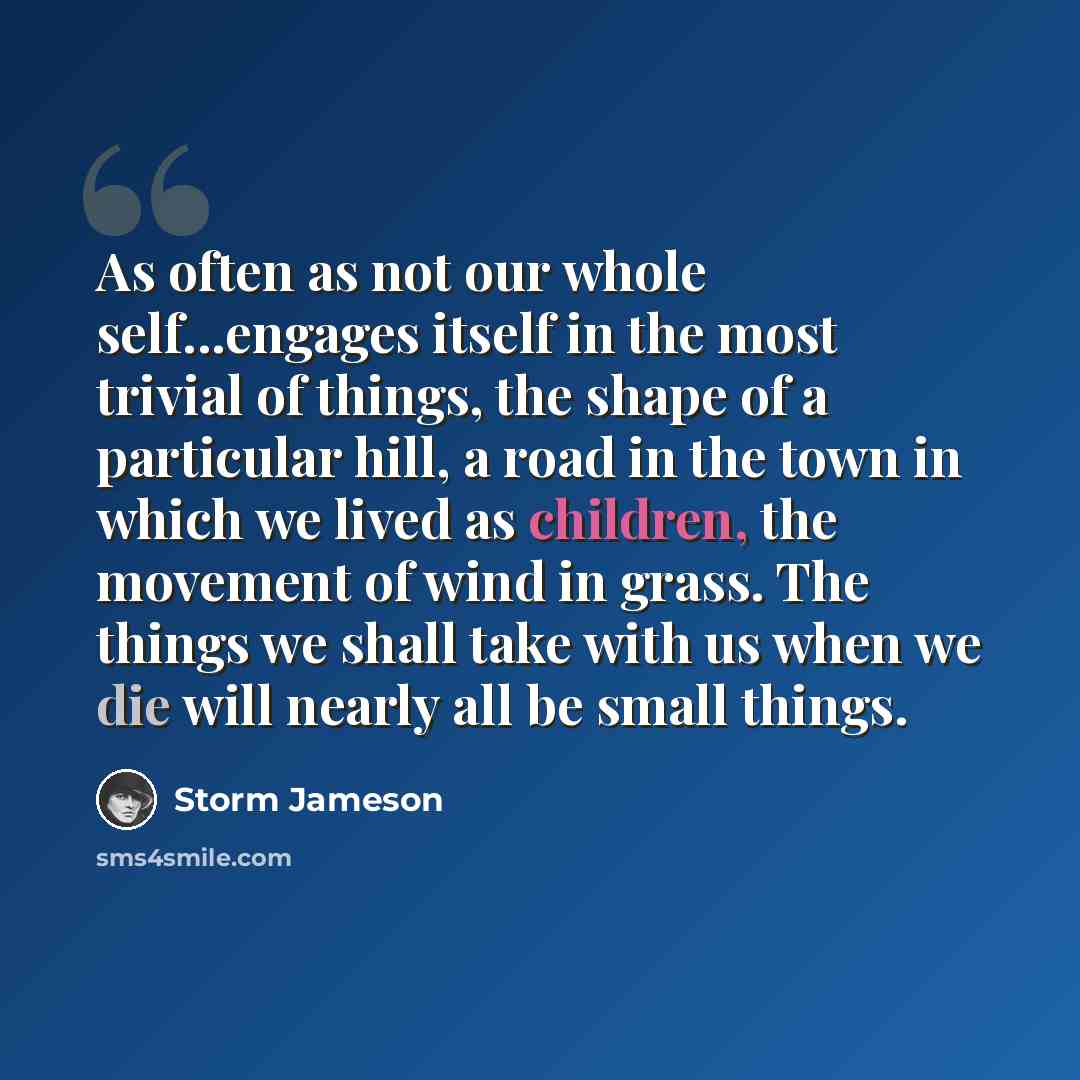 “As often as not our whole self...engages itself in the most trivial of things, the shape of a particular hill, a road in the town in which we lived as children, the movement of wind in grass. The things we shall take with us when we die will nearly all be small things.” quote by Storm Jameson