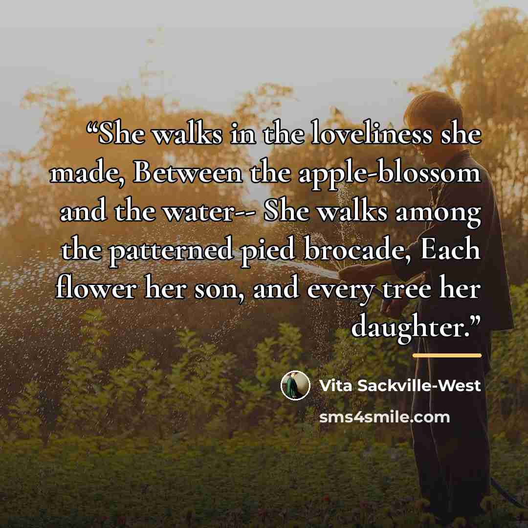“She walks in the loveliness she made, Between the apple-blossom and the water-- She walks among the patterned pied brocade, Each flower her son, and every tree her daughter.” quote by Vita Sackville-West