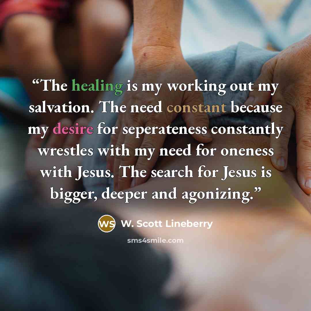 “The healing is my working out my salvation. The need constant because my desire for seperateness constantly wrestles with my need for oneness with Jesus. The search for Jesus is bigger, deeper and agonizing.” quote by W. Scott Lineberry