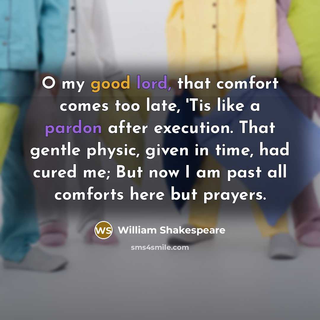“O my good lord, that comfort comes too late, 'Tis like a pardon after execution. That gentle physic, given in time, had cured me; But now I am past all comforts here but prayers.” quote by William Shakespeare