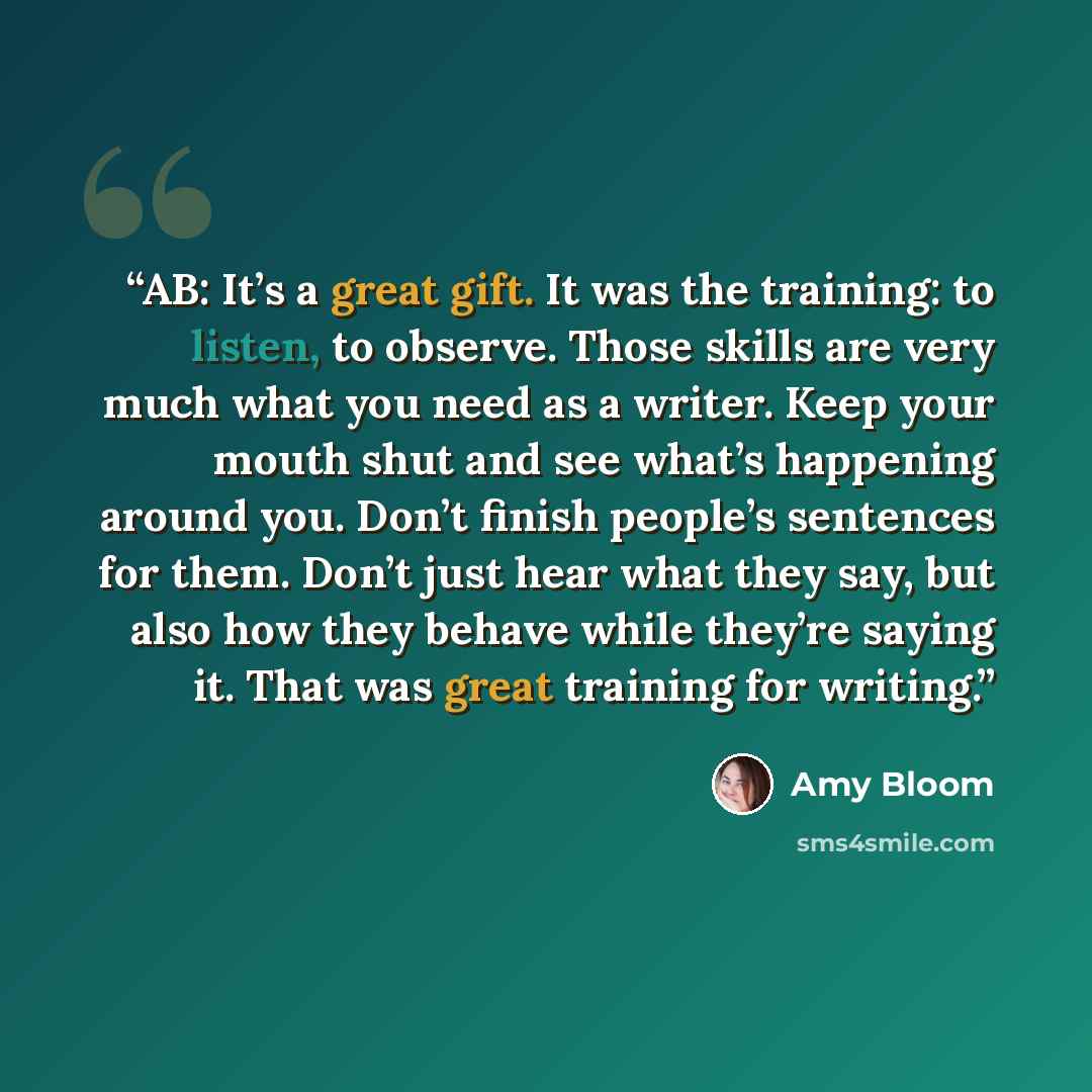 “AB: It’s a great gift. It was the training: to listen, to observe. Those skills are very much what you need as a writer. Keep your mouth shut and see what’s happening around you. Don’t finish people’s sentences for them. Don’t just hear what they say, but also how they behave while they’re saying…” quote by Amy Bloom