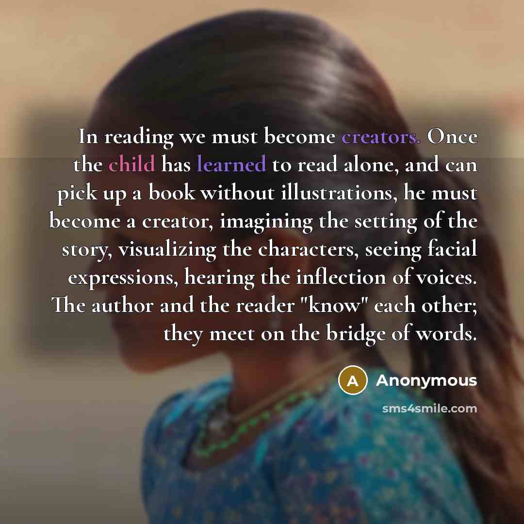 “In reading we must become creators. Once the child has learned to read alone, and can pick up a book without illustrations, he must become a creator, imagining the setting of the story, visualizing the characters, seeing facial expressions, hearing the inflection of voices. The author and the…” quote by Anonymous