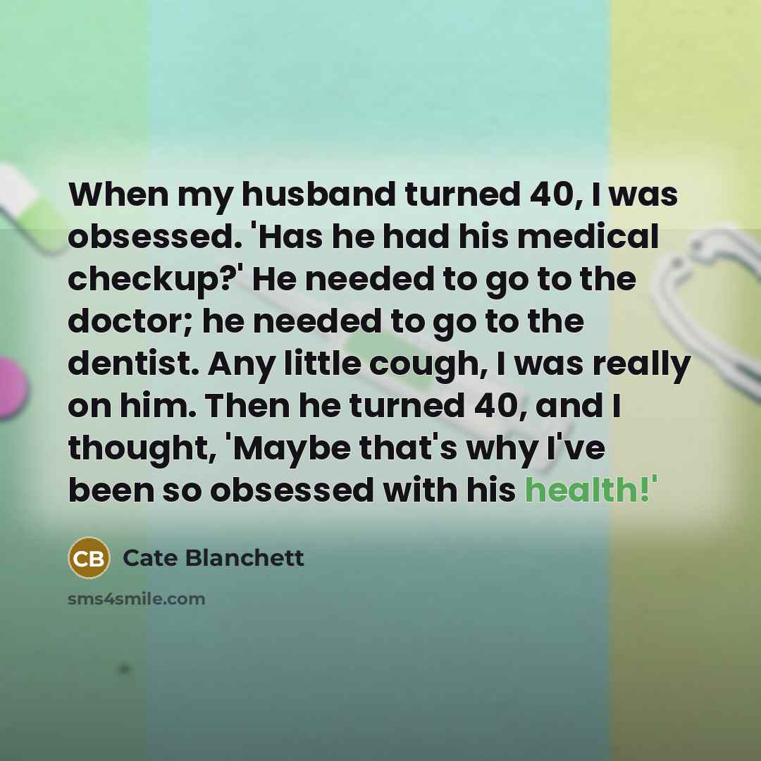“When my husband turned 40, I was obsessed. 'Has he had his medical checkup?' He needed to go to the doctor; he needed to go to the dentist. Any little cough, I was really on him. Then he turned 40, and I thought, 'Maybe that's why I've been so obsessed with his health!'” quote by Cate Blanchett