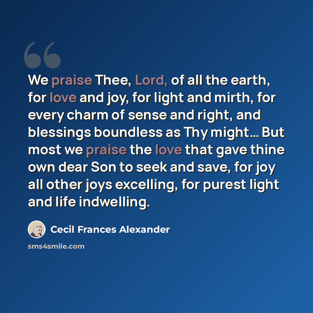 “We praise Thee, Lord, of all the earth, for love and joy, for light and mirth, for every charm of sense and right, and blessings boundless as Thy might… But most we praise the love that gave thine own dear Son to seek and save, for joy all other joys excelling, for purest light and life indwelling.” quote by Cecil Frances Alexander