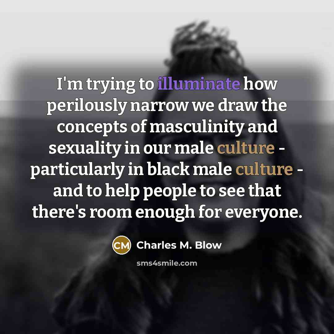 “I'm trying to illuminate how perilously narrow we draw the concepts of masculinity and sexuality in our male culture - particularly in black male culture - and to help people to see that there's room enough for everyone.” quote by Charles M. Blow