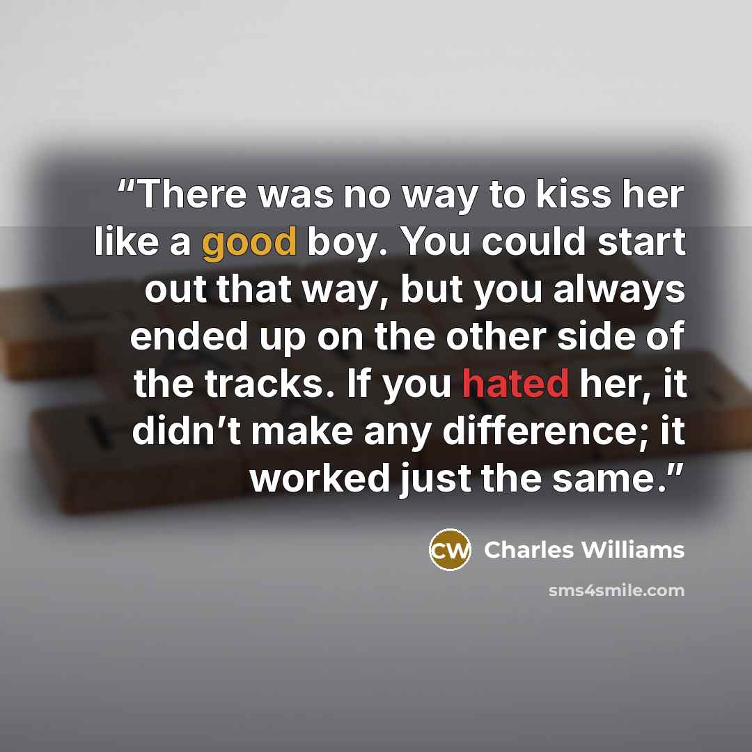“There was no way to kiss her like a good boy. You could start out that way, but you always ended up on the other side of the tracks. If you hated her, it didn’t make any difference; it worked just the same.” quote by Charles Williams