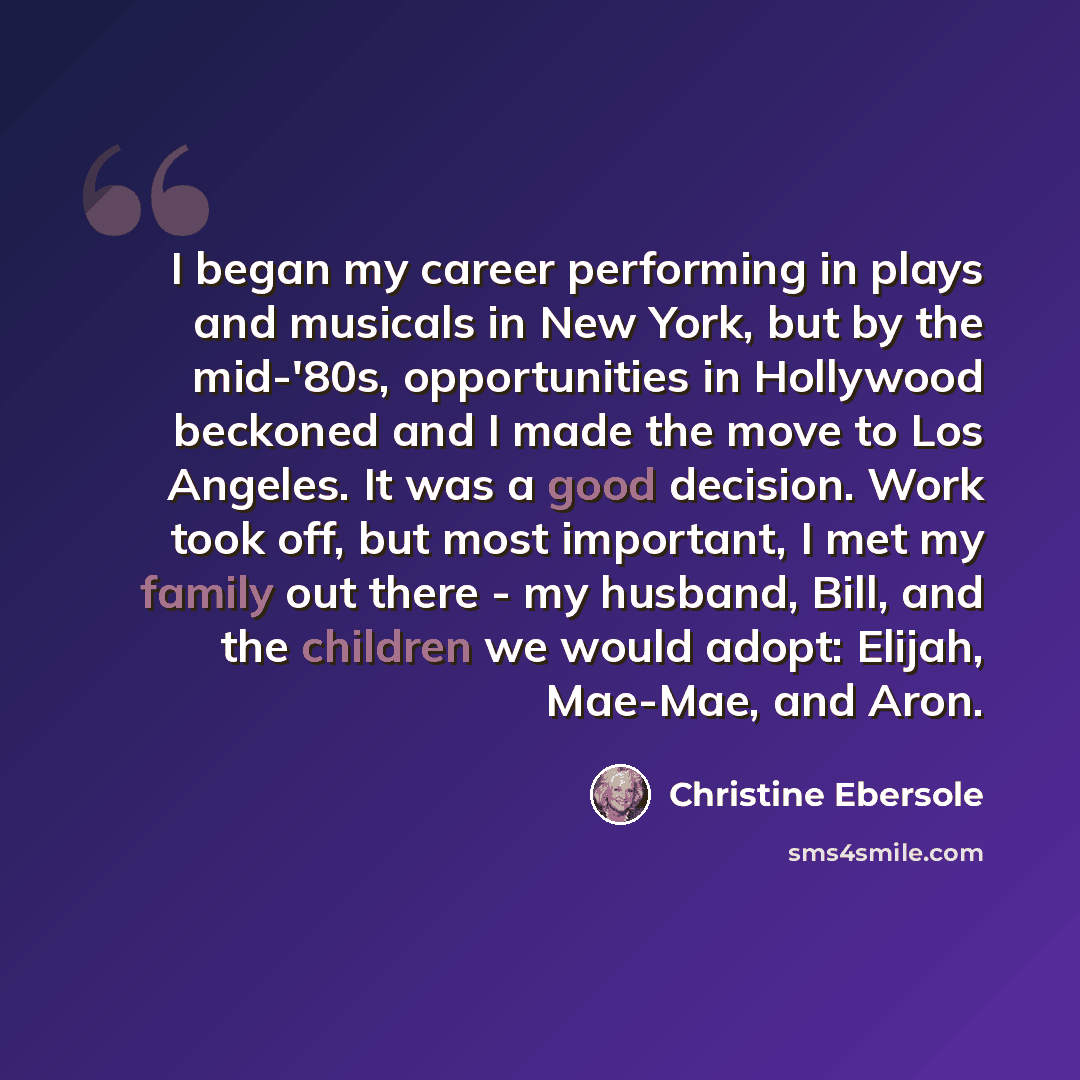“I began my career performing in plays and musicals in New York, but by the mid-'80s, opportunities in Hollywood beckoned and I made the move to Los Angeles. It was a good decision. Work took off, but most important, I met my family out there - my husband, Bill, and the children we would adopt…” quote by Christine Ebersole