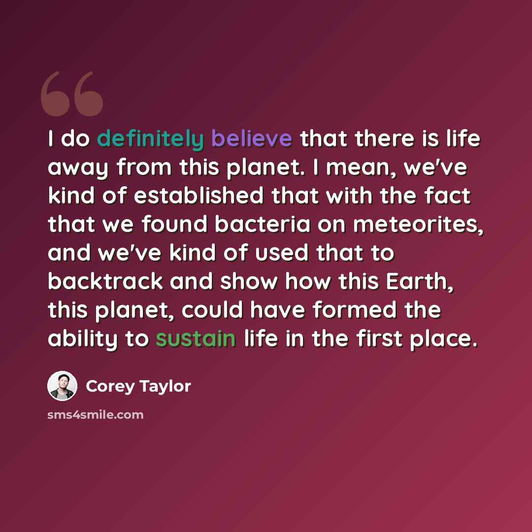 “I do definitely believe that there is life away from this planet. I mean, we've kind of established that with the fact that we found bacteria on meteorites, and we've kind of used that to backtrack and show how this Earth, this planet, could have formed the ability to sustain life in the first…” quote by Corey Taylor