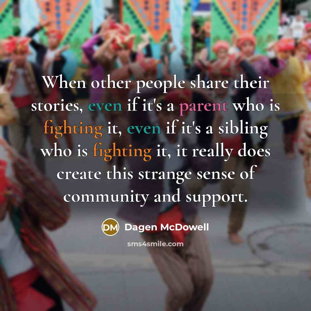 “When other people share their stories, even if it's a parent who is fighting it, even if it's a sibling who is fighting it, it really does create this strange sense of community and support.” quote by Dagen McDowell