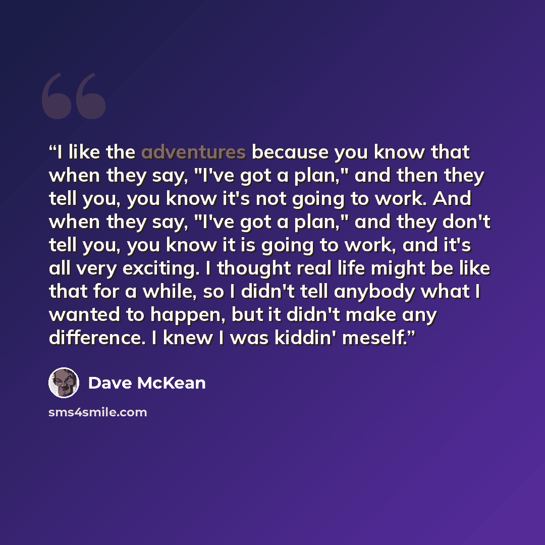 “I like the adventures because you know that when they say, "I've got a plan," and then they tell you, you know it's not going to work. And when they say, "I've got a plan," and they don't tell you, you know it is going to work, and it's all very exciting. I thought real life might be like that for…” quote by Dave McKean