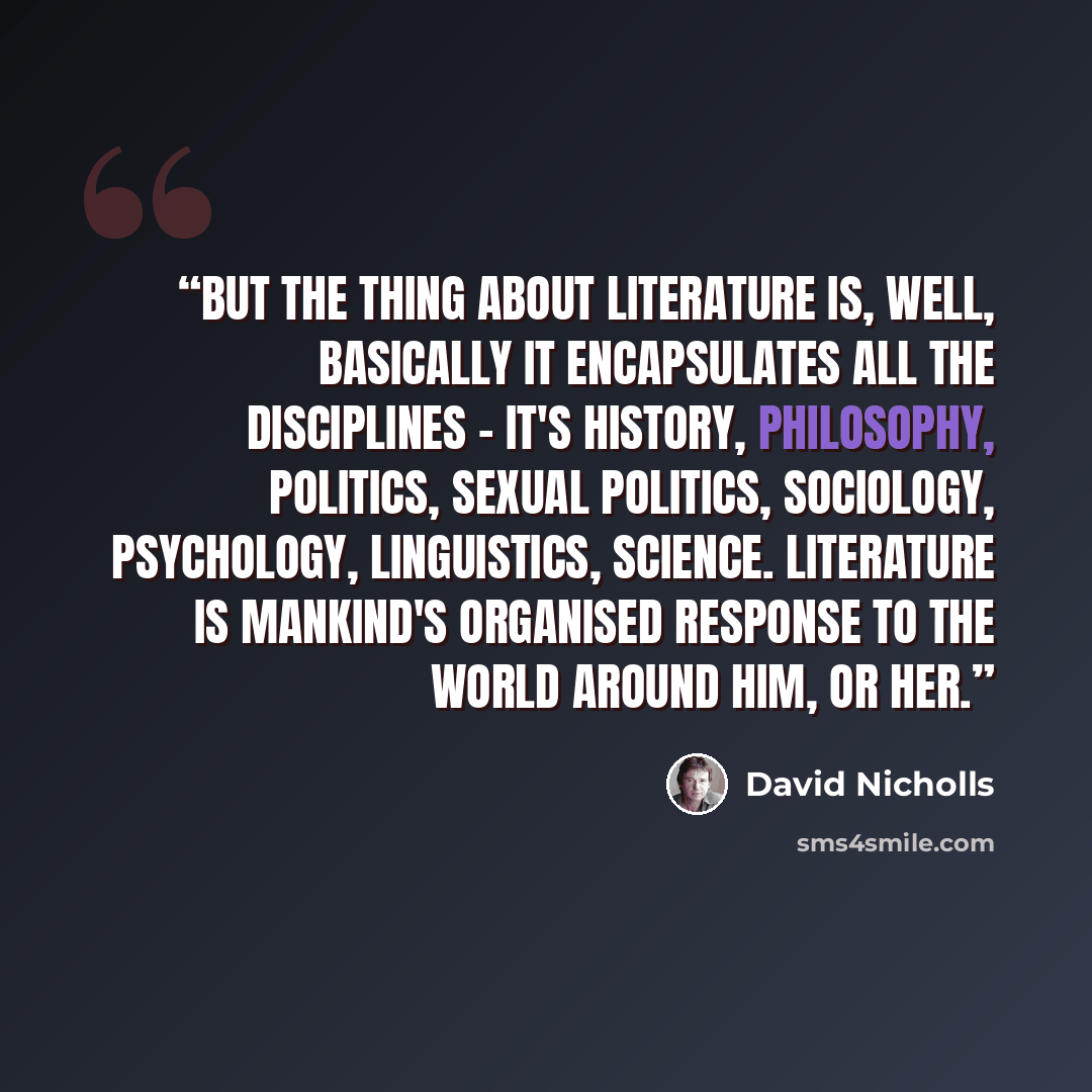 “But the thing about Literature is, well, basically it encapsulates all the disciplines - it's history, philosophy, politics, sexual politics, sociology, psychology, linguistics, science. Literature is mankind's organised response to the world around him, or her.” quote by David Nicholls