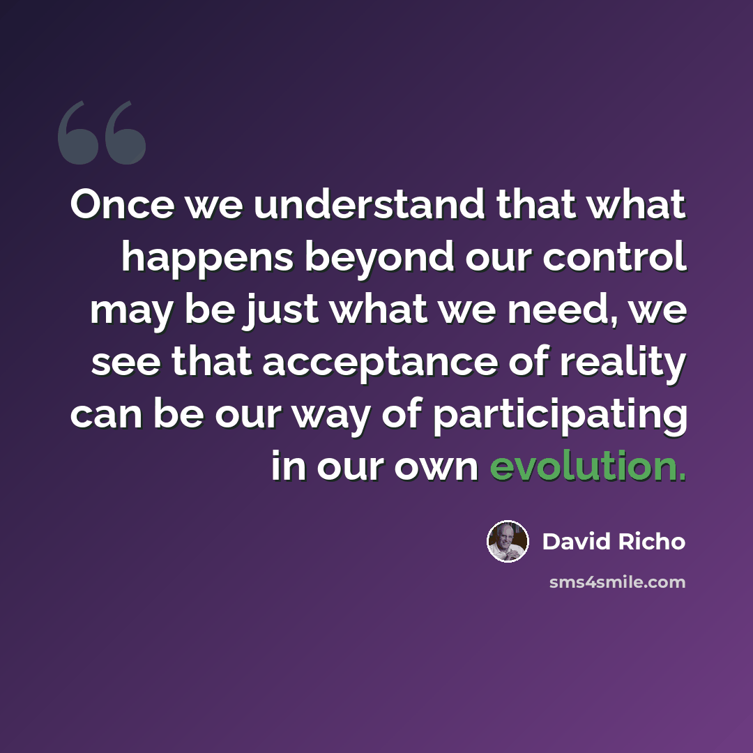 “Once we understand that what happens beyond our control may be just what we need, we see that acceptance of reality can be our way of participating in our own evolution.” quote by David Richo