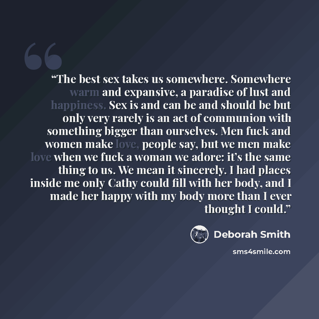 “The best sex takes us somewhere. Somewhere warm and expansive, a paradise of lust and happiness. Sex is and can be and should be but only very rarely is an act of communion with something bigger than ourselves. Men fuck and women make love, people say, but we men make love when we fuck a woman we…” quote by Deborah Smith