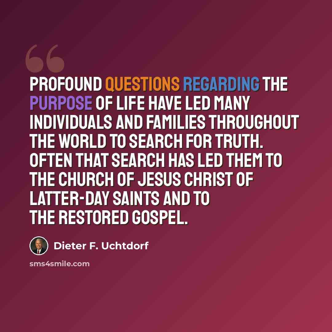 “Profound questions regarding the purpose of life have led many individuals and families throughout the world to search for truth. Often that search has led them to The Church of Jesus Christ of Latter-day Saints and to the restored gospel.” quote by Dieter F. Uchtdorf