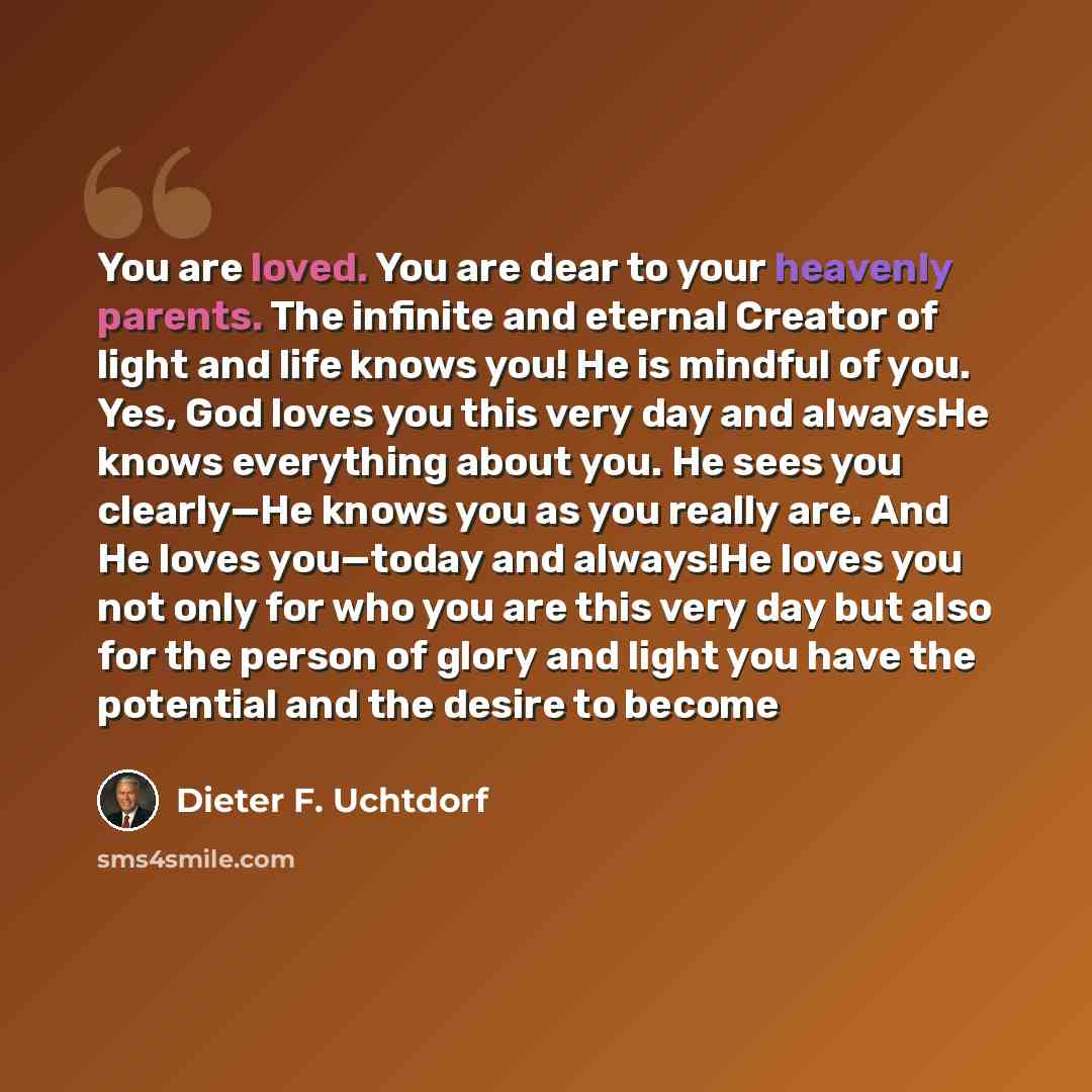 “You are loved. You are dear to your heavenly parents. The infinite and eternal Creator of light and life knows you! He is mindful of you. Yes, God loves you this very day and alwaysHe knows everything about you. He sees you clearly—He knows you as you really are. And He loves you—today and…” quote by Dieter F. Uchtdorf