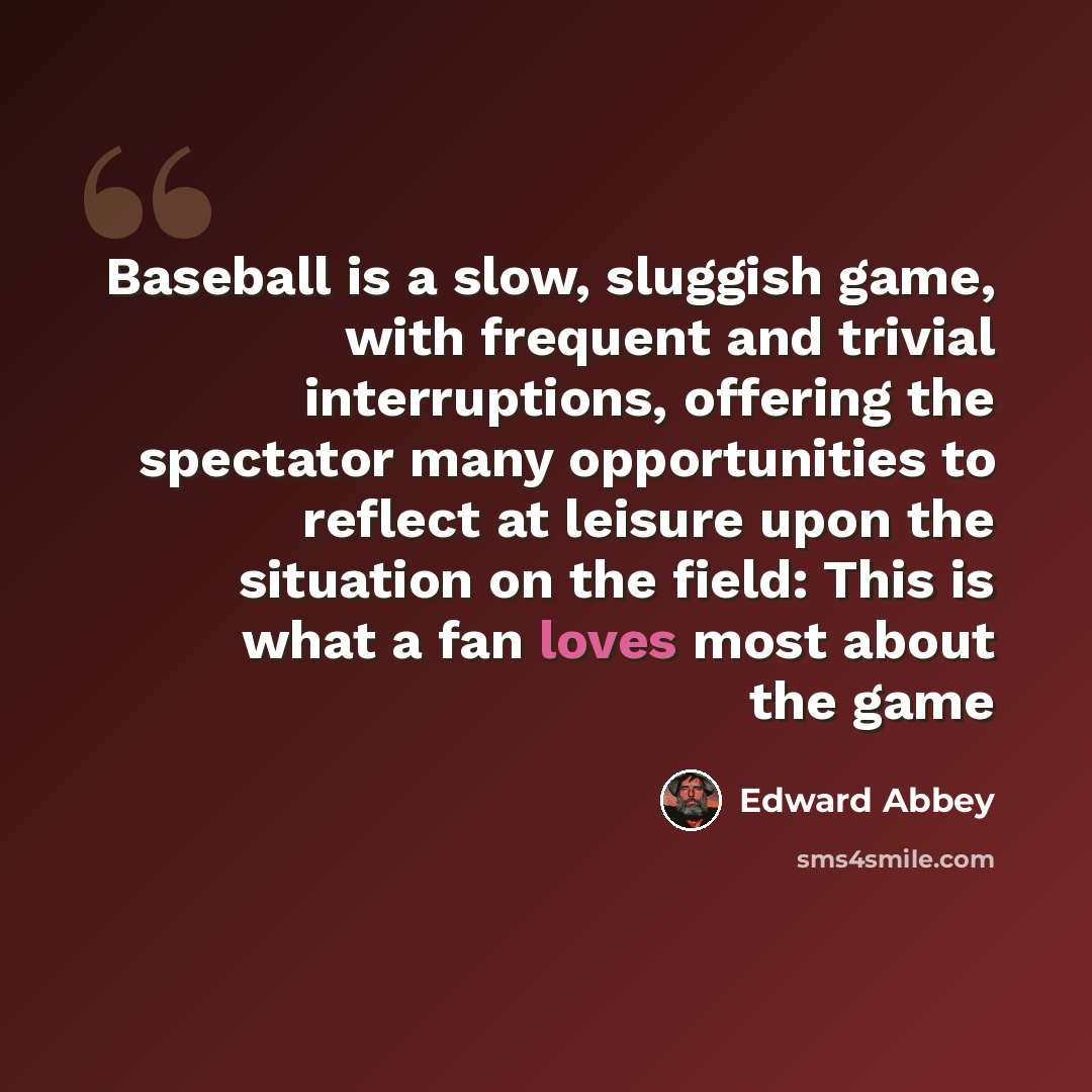 “Baseball is a slow, sluggish game, with frequent and trivial interruptions, offering the spectator many opportunities to reflect at leisure upon the situation on the field: This is what a fan loves most about the game” quote by Edward Abbey