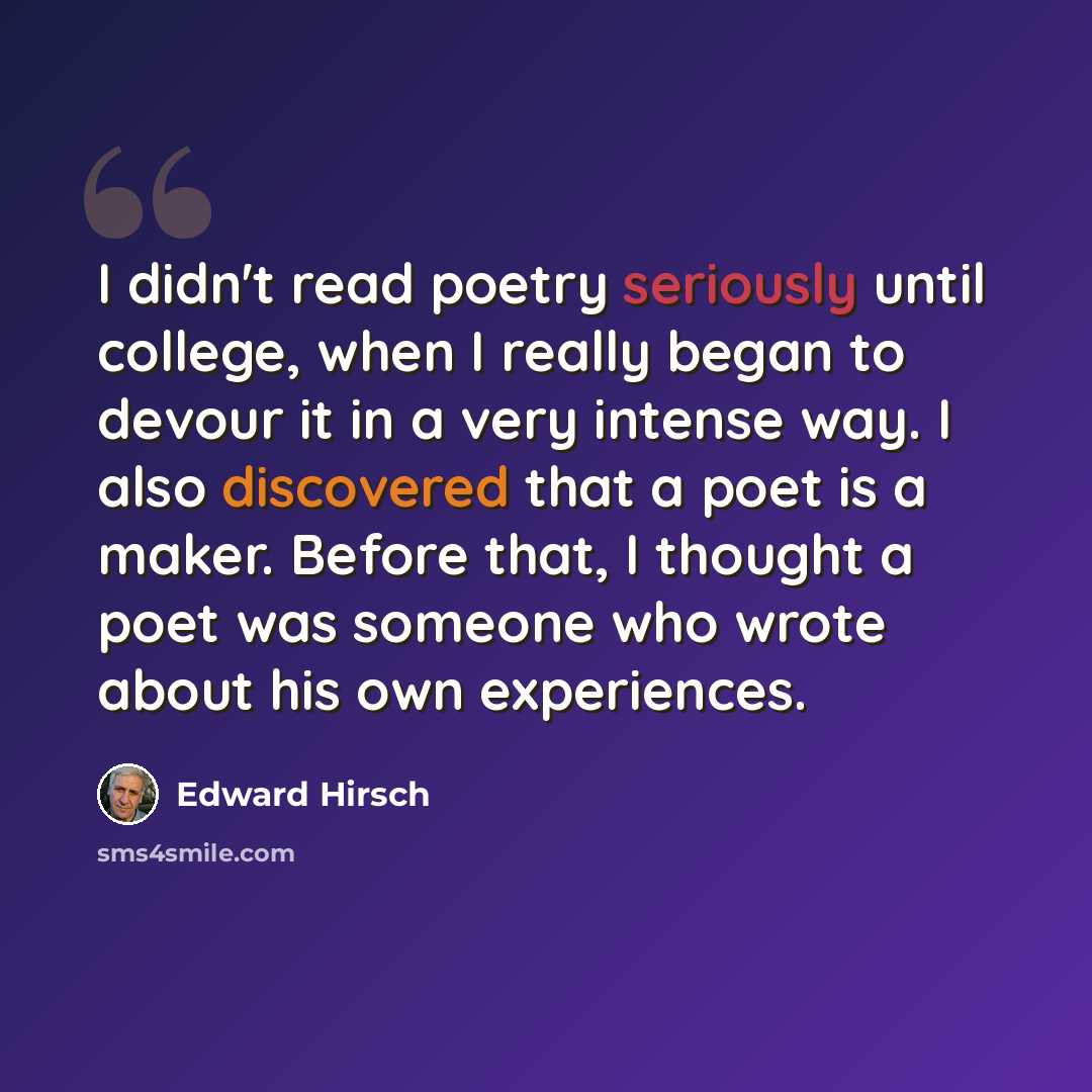 “I didn't read poetry seriously until college, when I really began to devour it in a very intense way. I also discovered that a poet is a maker. Before that, I thought a poet was someone who wrote about his own experiences.” quote by Edward Hirsch