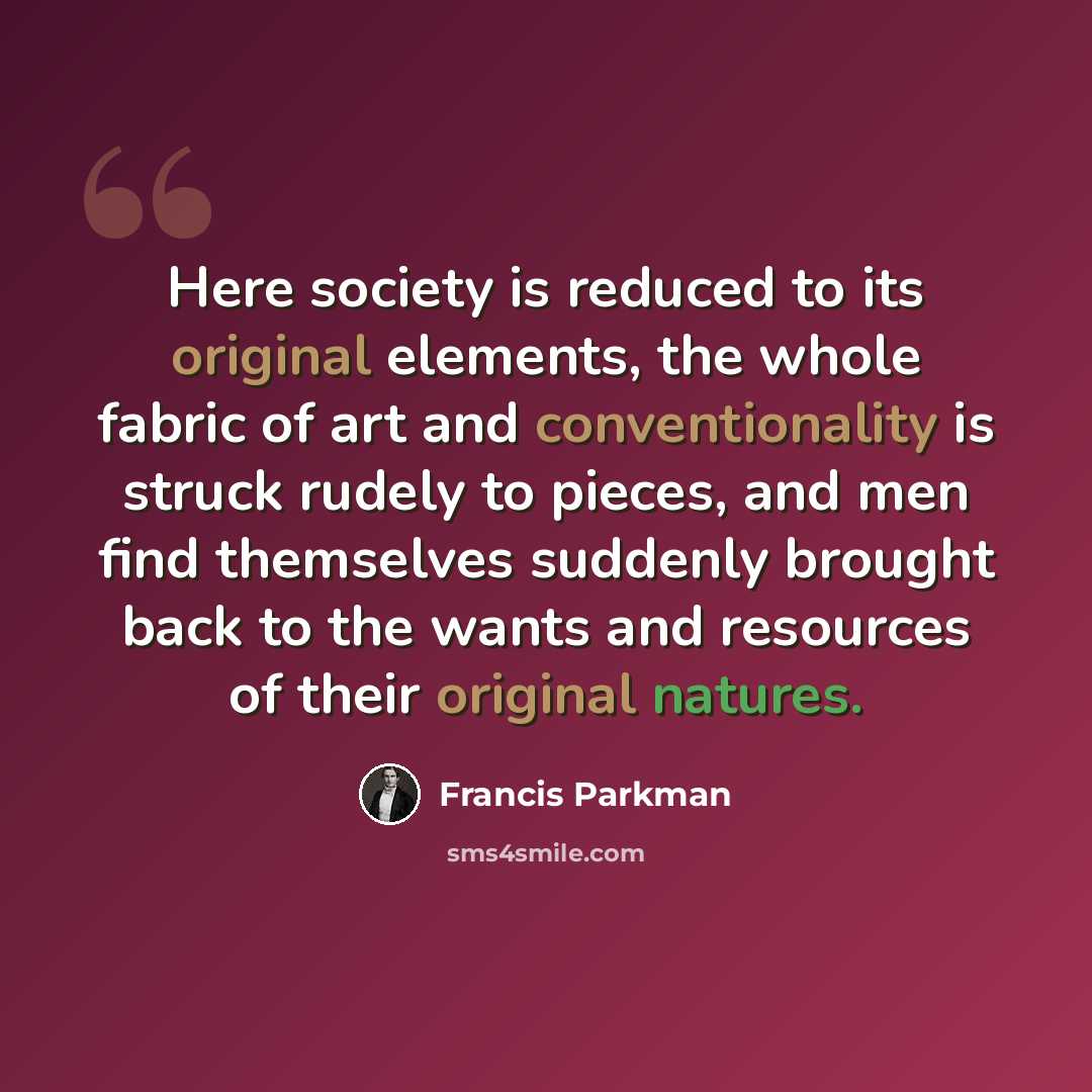 “Here society is reduced to its original elements, the whole fabric of art and conventionality is struck rudely to pieces, and men find themselves suddenly brought back to the wants and resources of their original natures.” quote by Francis Parkman