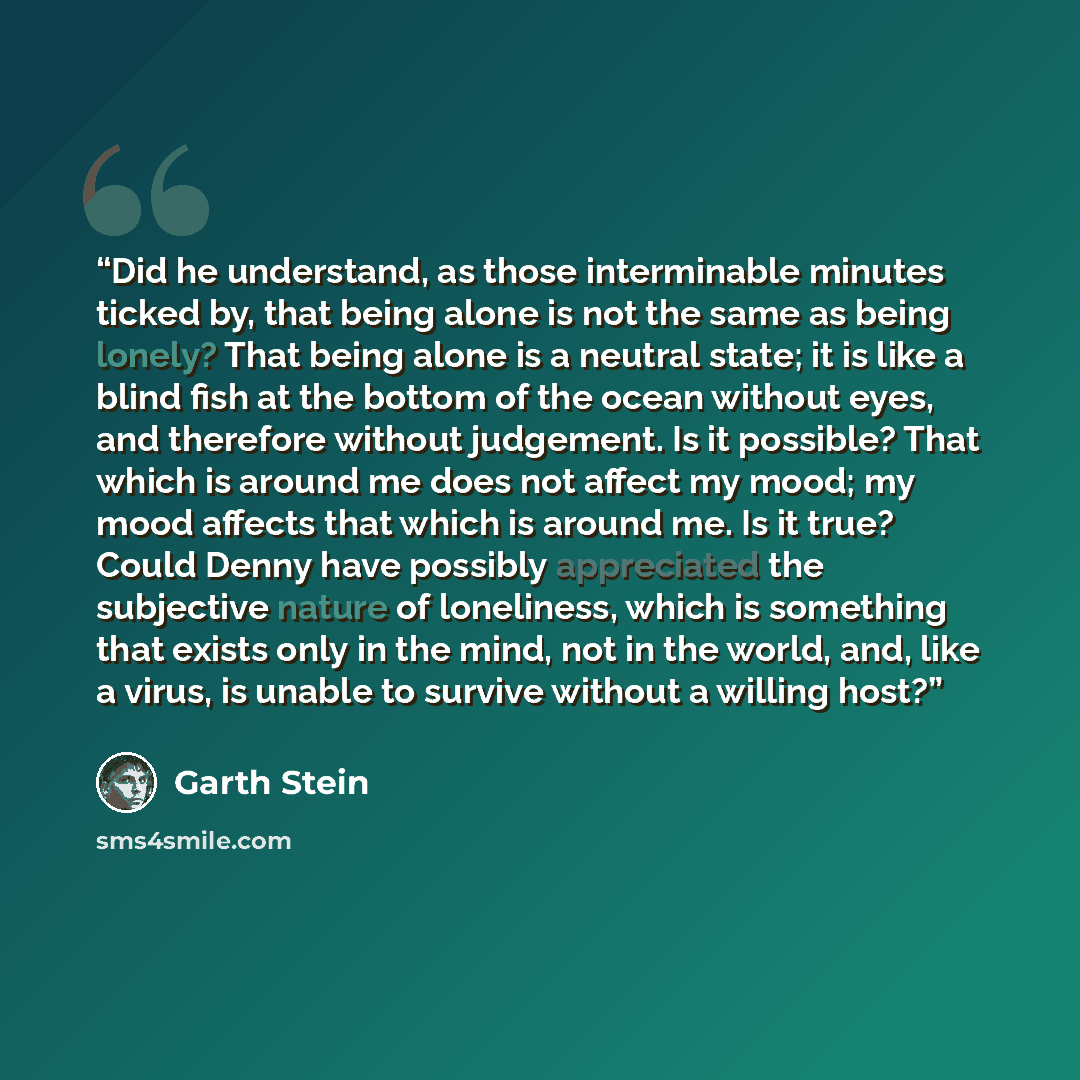 “Did he understand, as those interminable minutes ticked by, that being alone is not the same as being lonely? That being alone is a neutral state; it is like a blind fish at the bottom of the ocean without eyes, and therefore without judgement. Is it possible? That which is around me does not…” quote by Garth Stein