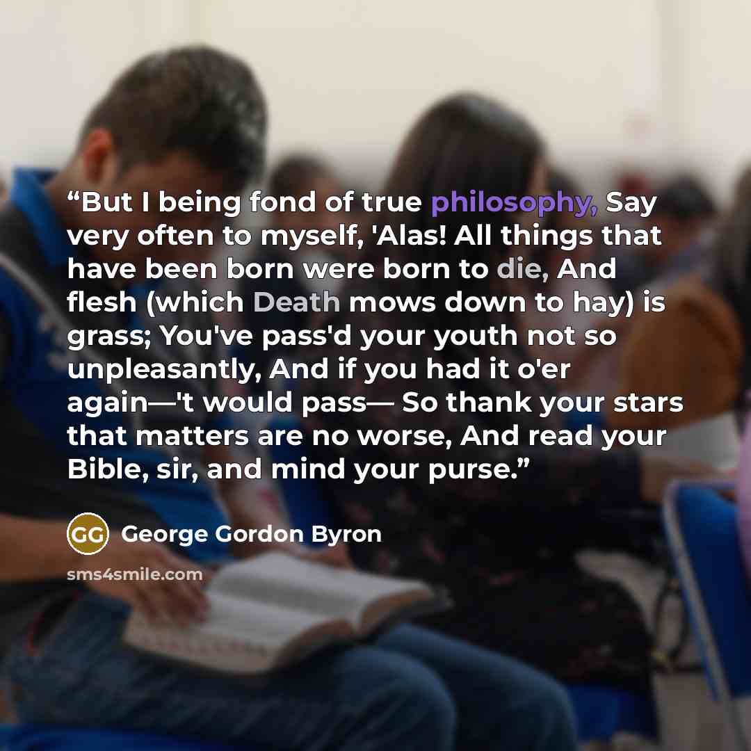 “But I being fond of true philosophy, Say very often to myself, 'Alas! All things that have been born were born to die, And flesh (which Death mows down to hay) is grass; You've pass'd your youth not so unpleasantly, And if you had it o'er again—'t would pass— So thank your stars that matters are…” quote by George Gordon Byron