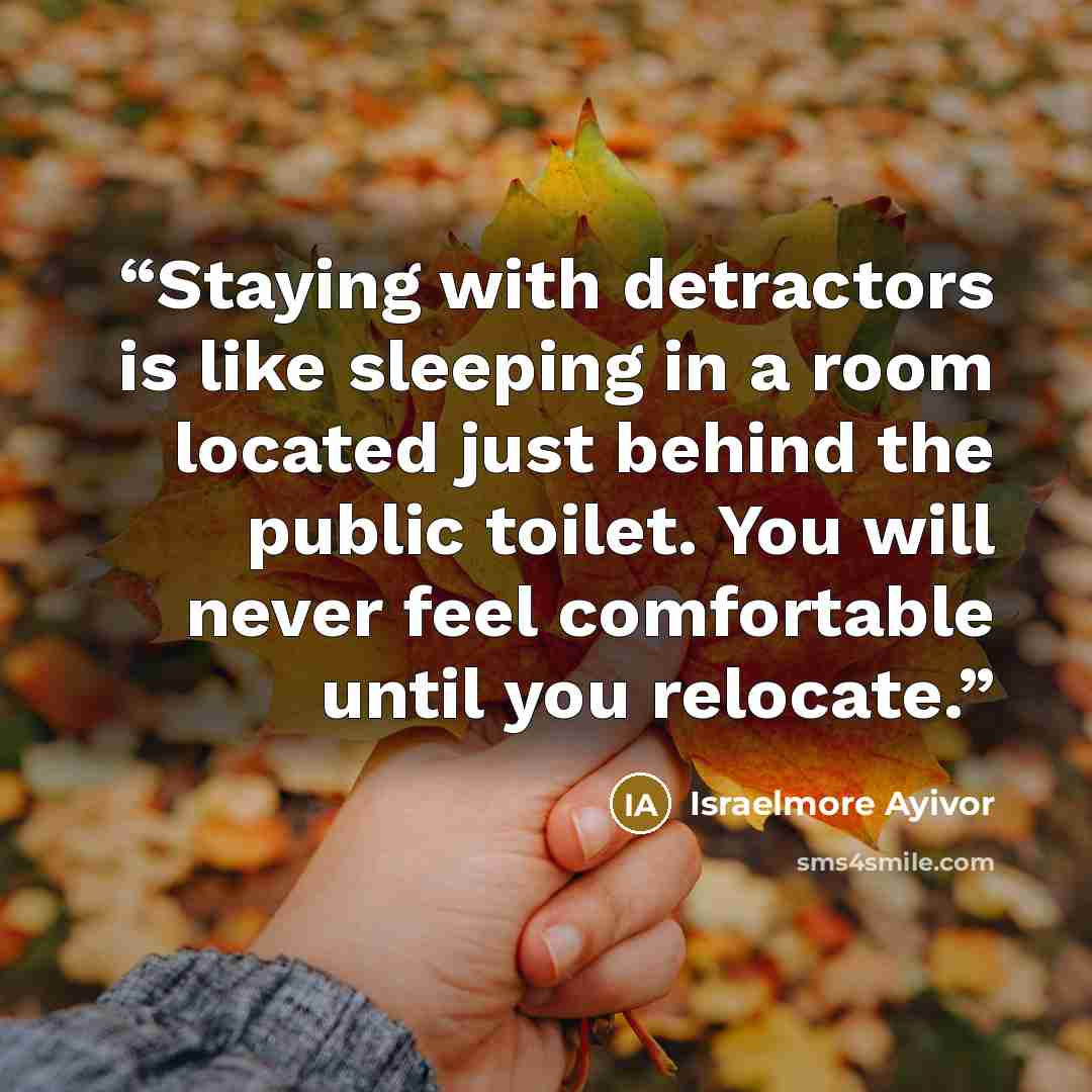 “Staying with detractors is like sleeping in a room located just behind the public toilet. You will never feel comfortable until you relocate.” quote by Israelmore Ayivor
