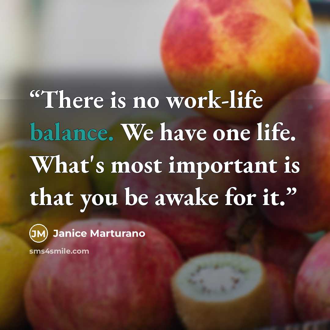 “There is no work-life balance. We have one life. What's most important is that you be awake for it.” quote by Janice Marturano