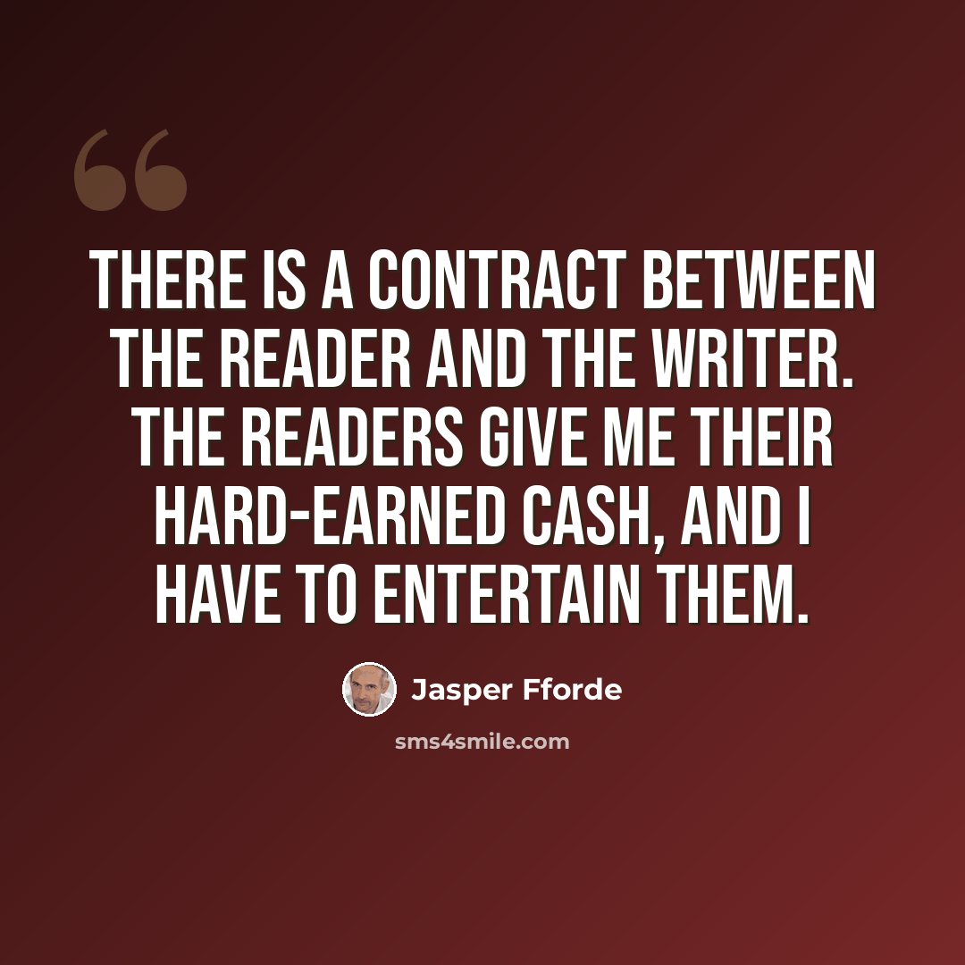 “There is a contract between the reader and the writer. The readers give me their hard-earned cash, and I have to entertain them.” quote by Jasper Fforde