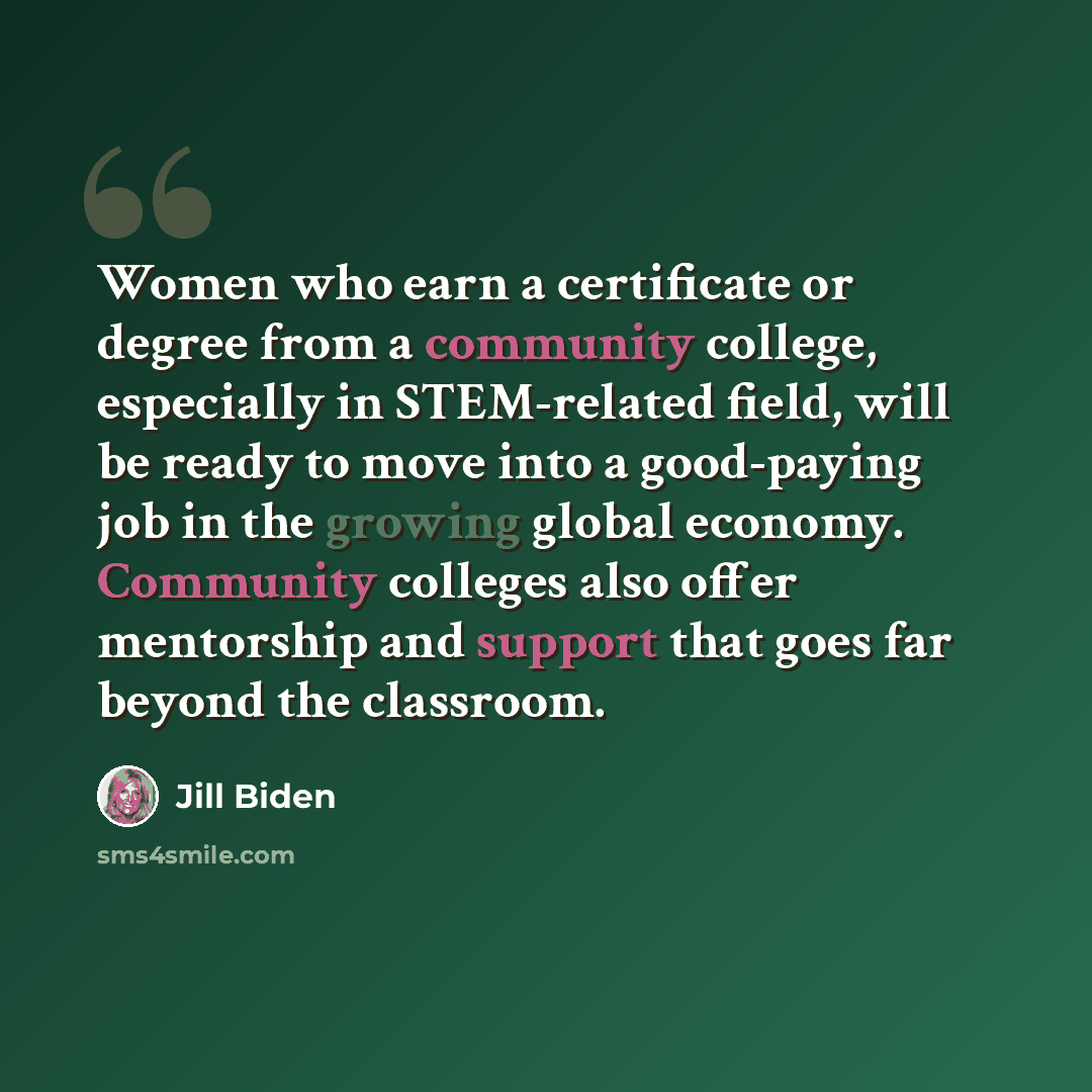 “Women who earn a certificate or degree from a community college, especially in STEM-related field, will be ready to move into a good-paying job in the growing global economy. Community colleges also offer mentorship and support that goes far beyond the classroom.” quote by Jill Biden