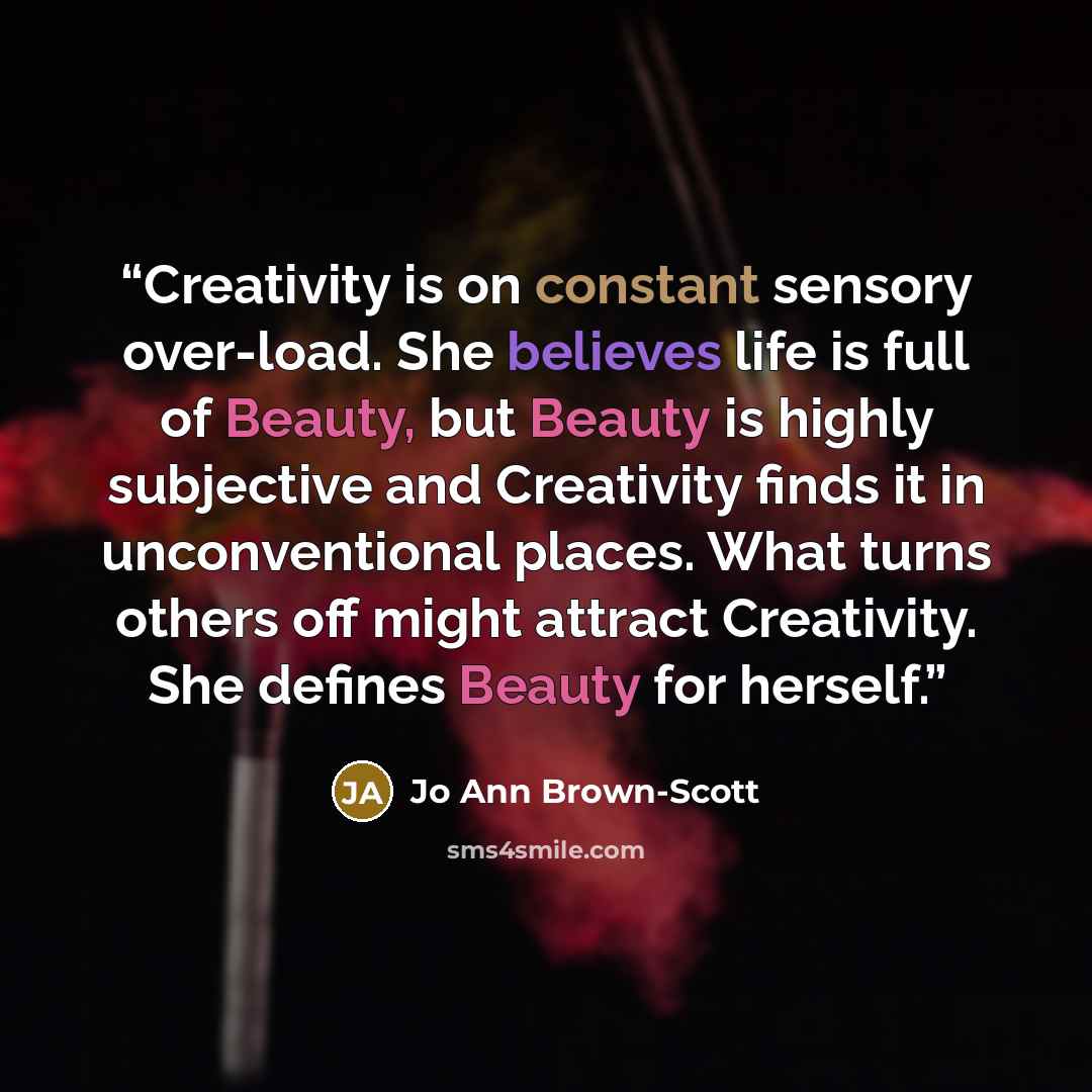 “Creativity is on constant sensory over-load. She believes life is full of Beauty, but Beauty is highly subjective and Creativity finds it in unconventional places. What turns others off might attract Creativity. She defines Beauty for herself.” quote by Jo Ann Brown-Scott