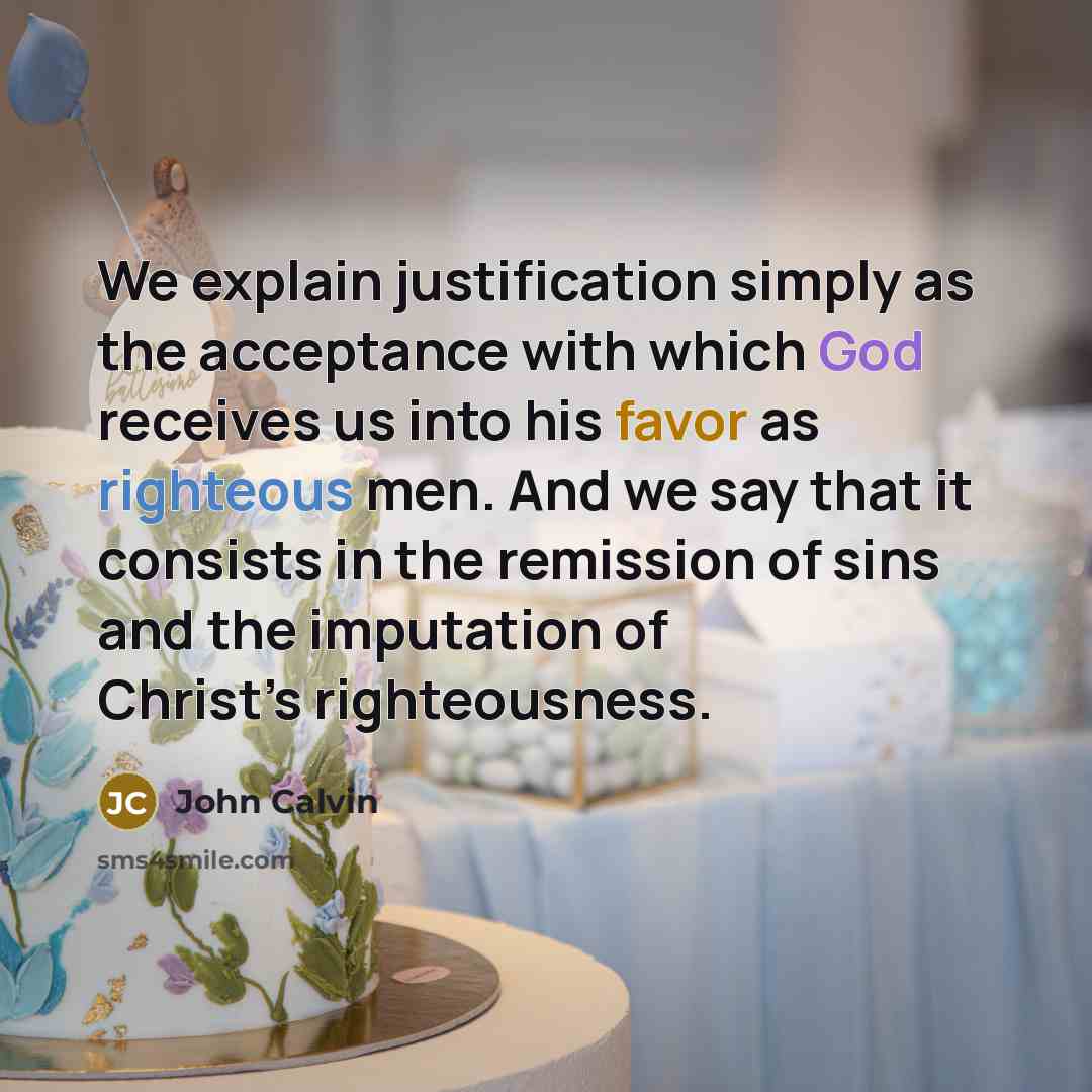 “We explain justification simply as the acceptance with which God receives us into his favor as righteous men. And we say that it consists in the remission of sins and the imputation of Christ’s righteousness.” quote by John Calvin