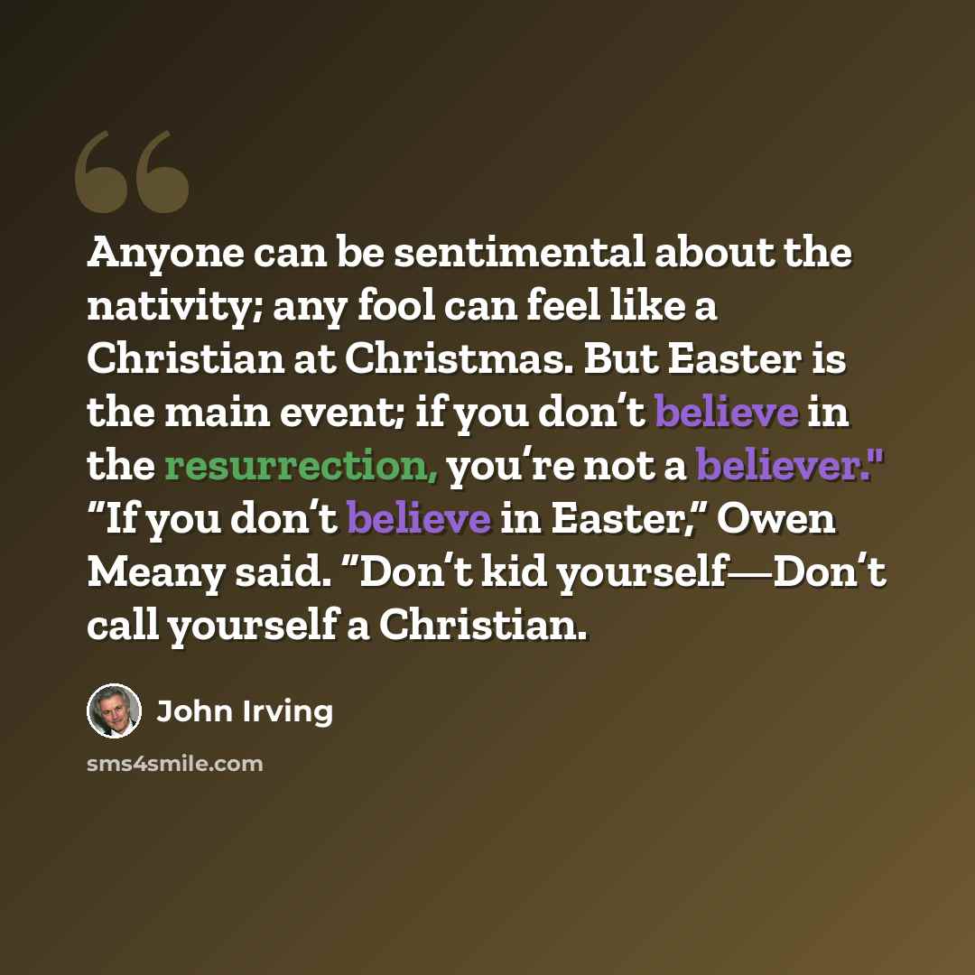 “Anyone can be sentimental about the nativity; any fool can feel like a Christian at Christmas. But Easter is the main event; if you don’t believe in the resurrection, you’re not a believer." “If you don’t believe in Easter,” Owen Meany said. “Don’t kid yourself—Don’t call yourself a Christian.” quote by John Irving