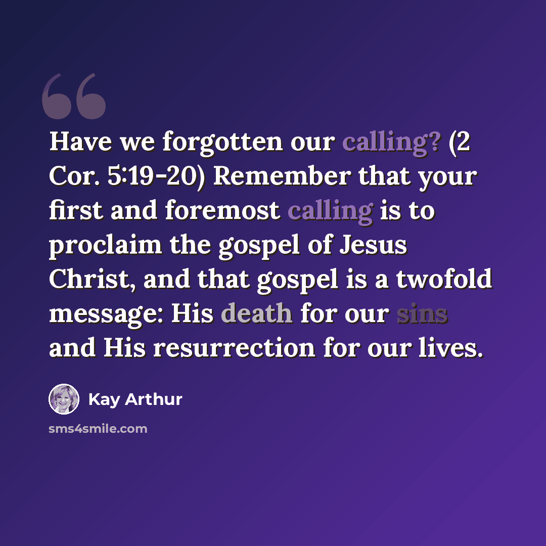 “Have we forgotten our calling? (2 Cor. 5:19-20) Remember that your first and foremost calling is to proclaim the gospel of Jesus Christ, and that gospel is a twofold message: His death for our sins and His resurrection for our lives.” quote by Kay Arthur