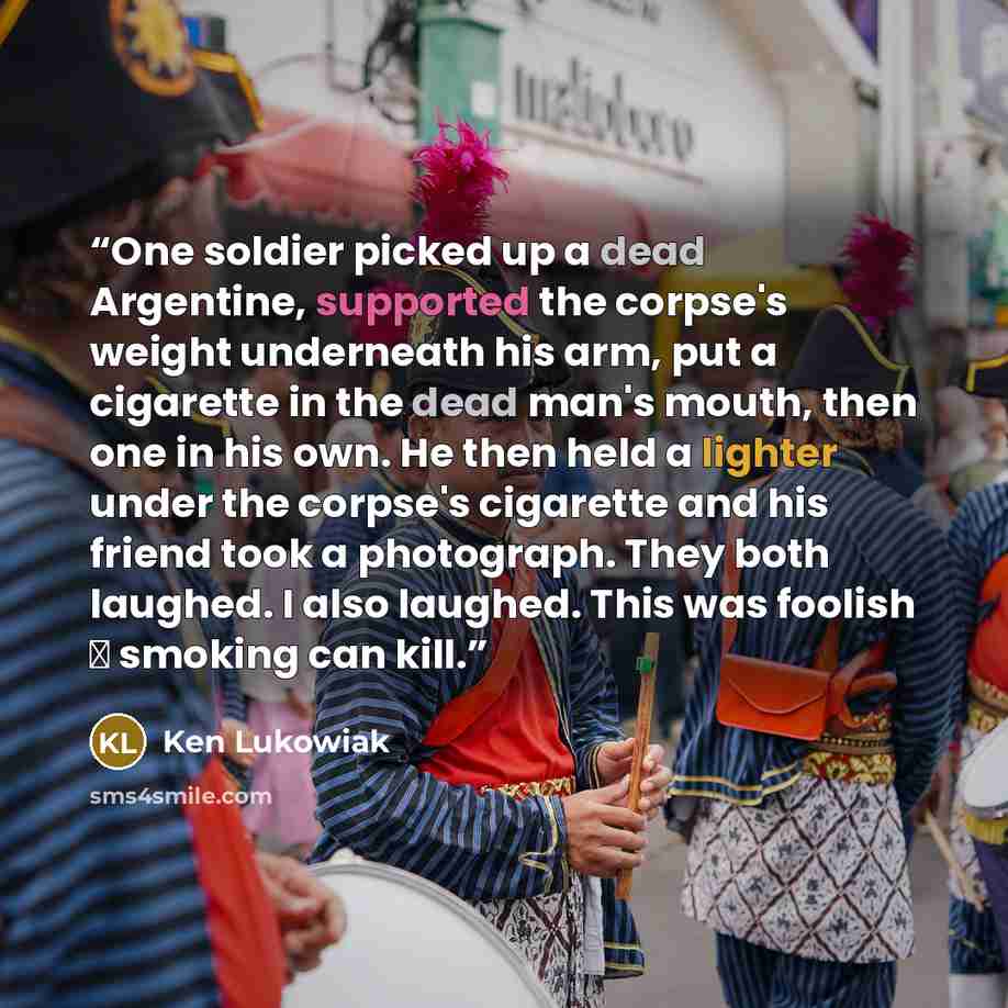 “One soldier picked up a dead Argentine, supported the corpse's weight underneath his arm, put a cigarette in the dead man's mouth, then one in his own. He then held a lighter under the corpse's cigarette and his friend took a photograph. They both laughed. I also laughed. This was foolish ―…” quote by Ken Lukowiak