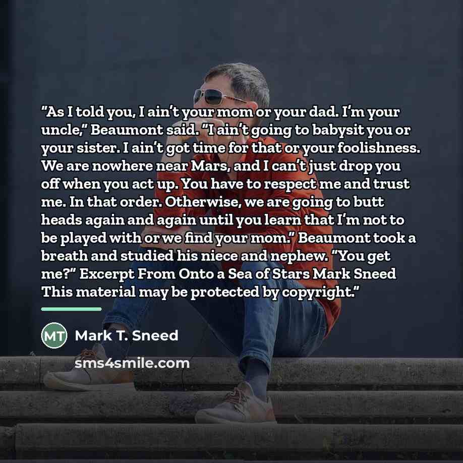 “As I told you, I ain’t your mom or your dad. I’m your uncle,” Beaumont said. “I ain’t going to babysit you or your sister. I ain’t got time for that or your foolishness. We are nowhere near Mars, and I can’t just drop you off when you act up. You have to respect me and trust me. In that order…” quote by Mark T. Sneed