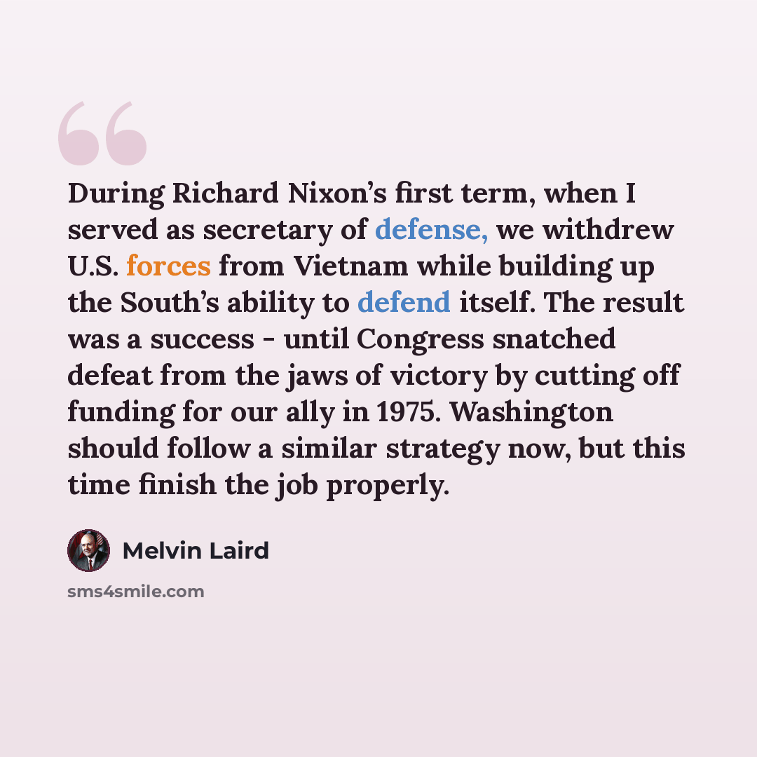 “During Richard Nixon’s first term, when I served as secretary of defense, we withdrew U.S. forces from Vietnam while building up the South’s ability to defend itself. The result was a success - until Congress snatched defeat from the jaws of victory by cutting off funding for our ally in 1975…” quote by Melvin Laird