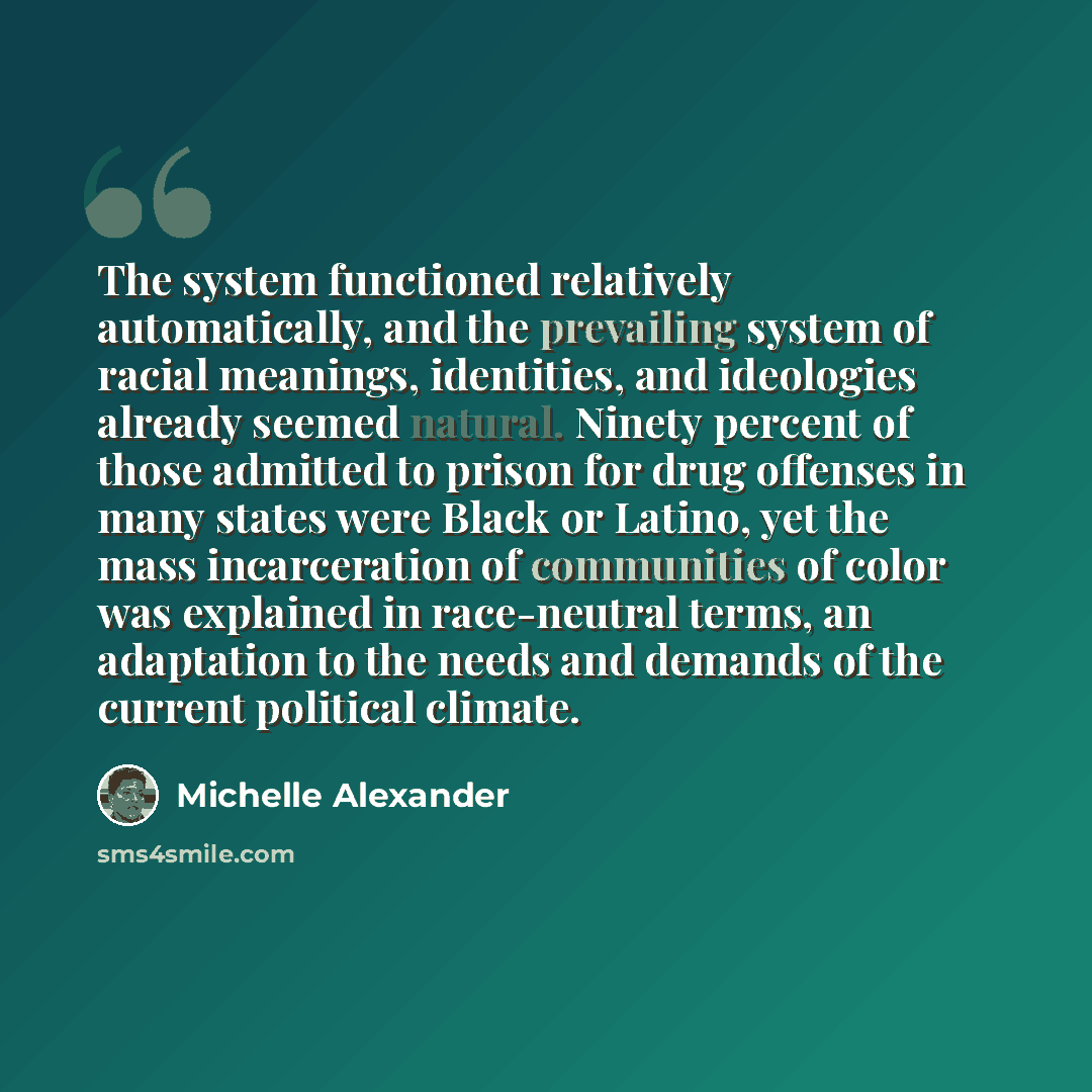 “The system functioned relatively automatically, and the prevailing system of racial meanings, identities, and ideologies already seemed natural. Ninety percent of those admitted to prison for drug offenses in many states were Black or Latino, yet the mass incarceration of communities of color was…” quote by Michelle Alexander