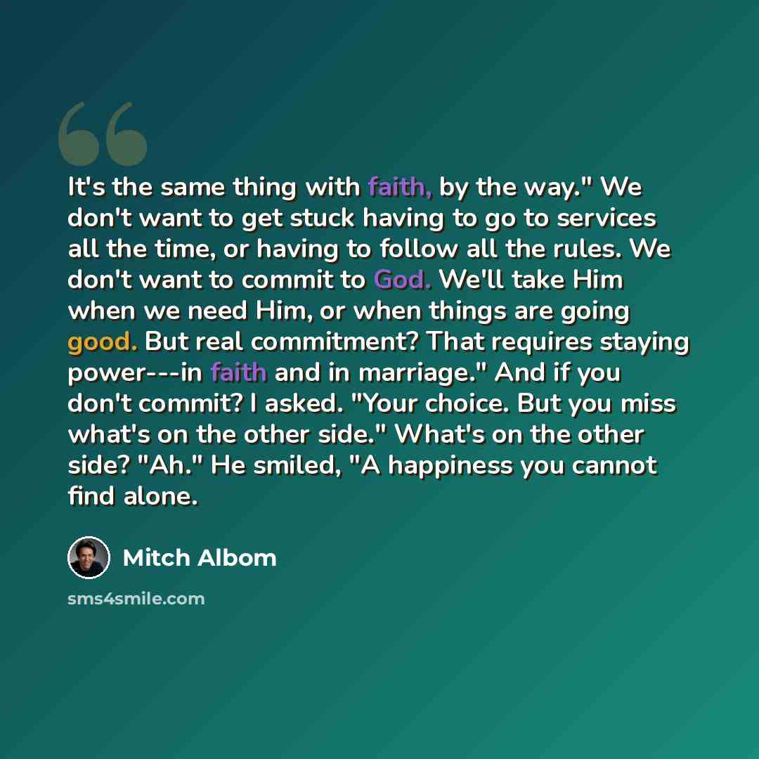 “It's the same thing with faith, by the way." We don't want to get stuck having to go to services all the time, or having to follow all the rules. We don't want to commit to God. We'll take Him when we need Him, or when things are going good. But real commitment? That requires staying power---in…” quote by Mitch Albom