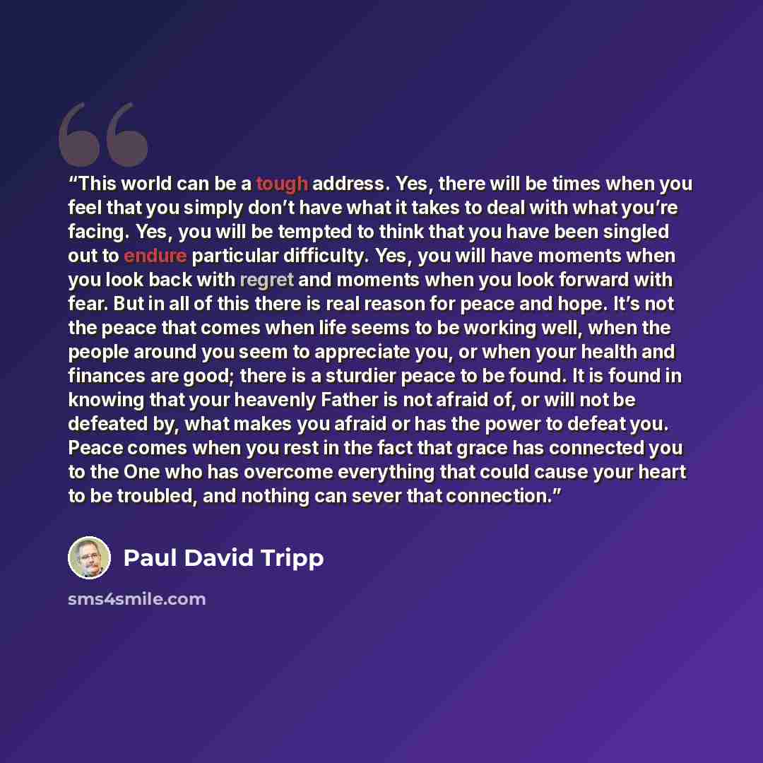 “This world can be a tough address. Yes, there will be times when you feel that you simply don’t have what it takes to deal with what you’re facing. Yes, you will be tempted to think that you have been singled out to endure particular difficulty. Yes, you will have moments when you look back with…” quote by Paul David Tripp