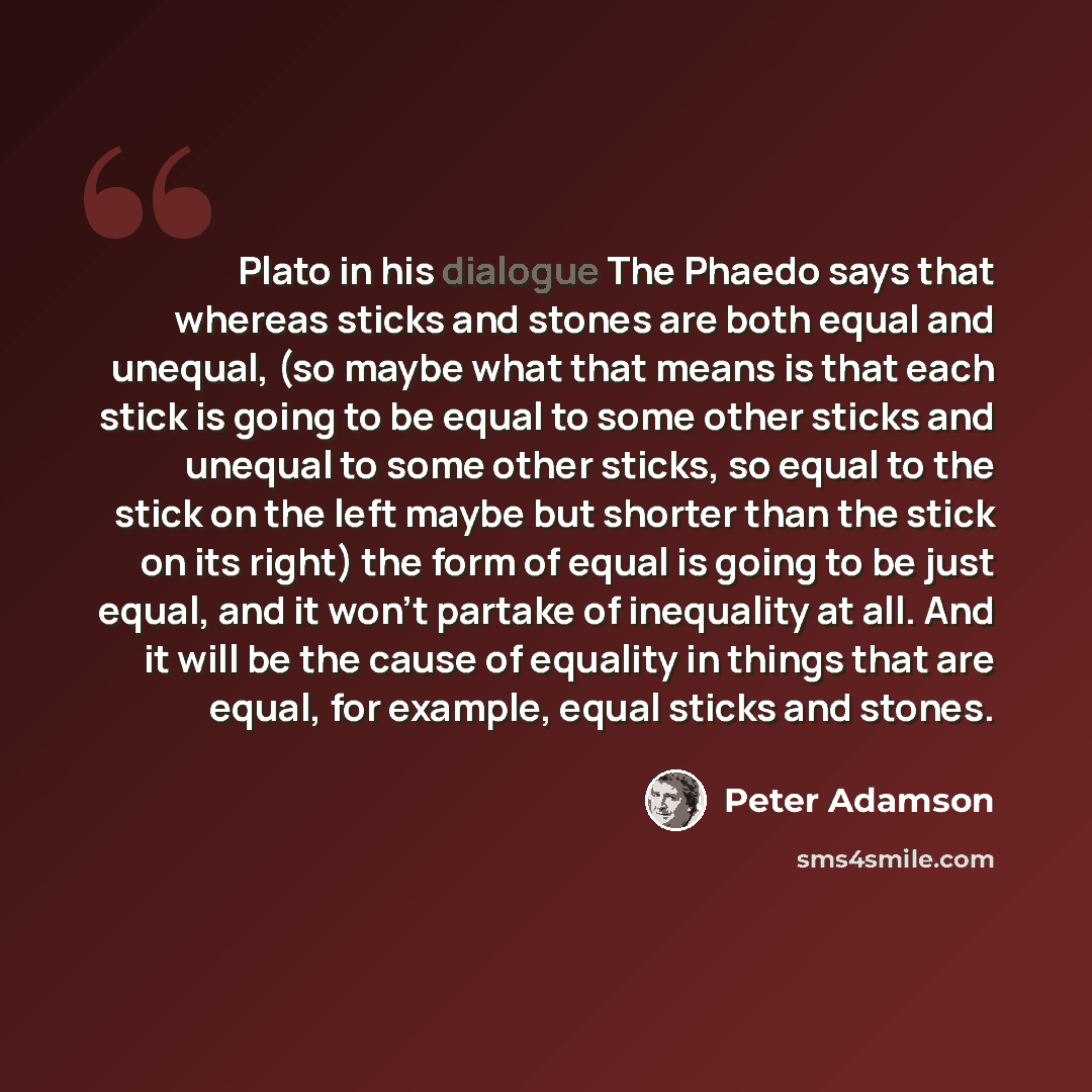 “Plato in his dialogue The Phaedo says that whereas sticks and stones are both equal and unequal, (so maybe what that means is that each stick is going to be equal to some other sticks and unequal to some other sticks, so equal to the stick on the left maybe but shorter than the stick on its right)…” quote by Peter Adamson