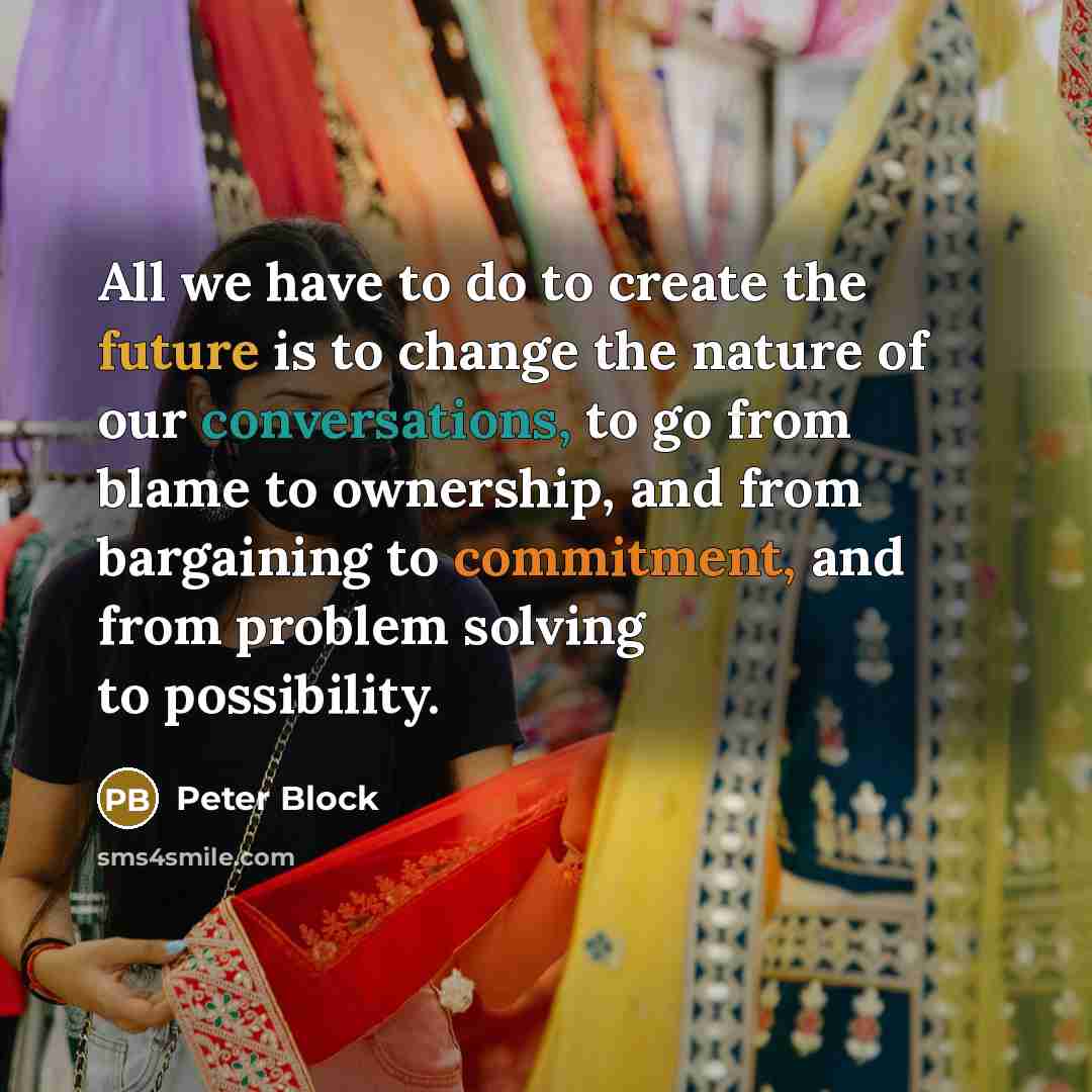 “All we have to do to create the future is to change the nature of our conversations, to go from blame to ownership, and from bargaining to commitment, and from problem solving to possibility.” quote by Peter Block