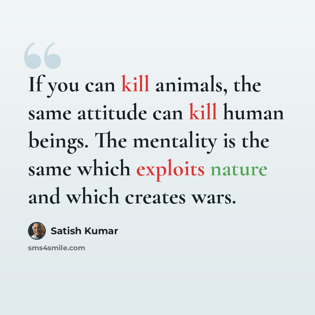 “If you can kill animals, the same attitude can kill human beings. The mentality is the same which exploits nature and which creates wars.” quote by Satish Kumar