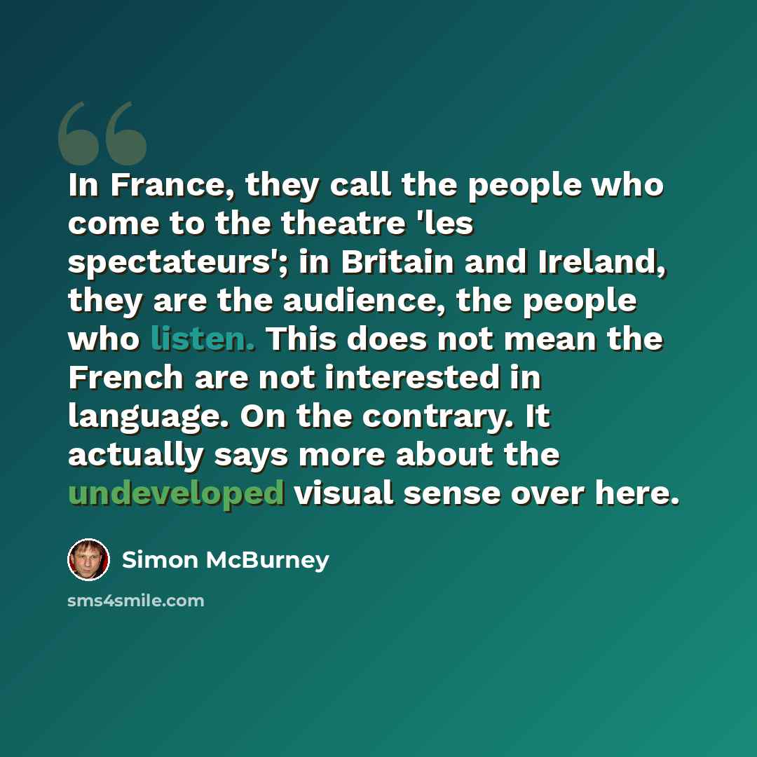 “In France, they call the people who come to the theatre 'les spectateurs'; in Britain and Ireland, they are the audience, the people who listen. This does not mean the French are not interested in language. On the contrary. It actually says more about the undeveloped visual sense over here.” quote by Simon McBurney