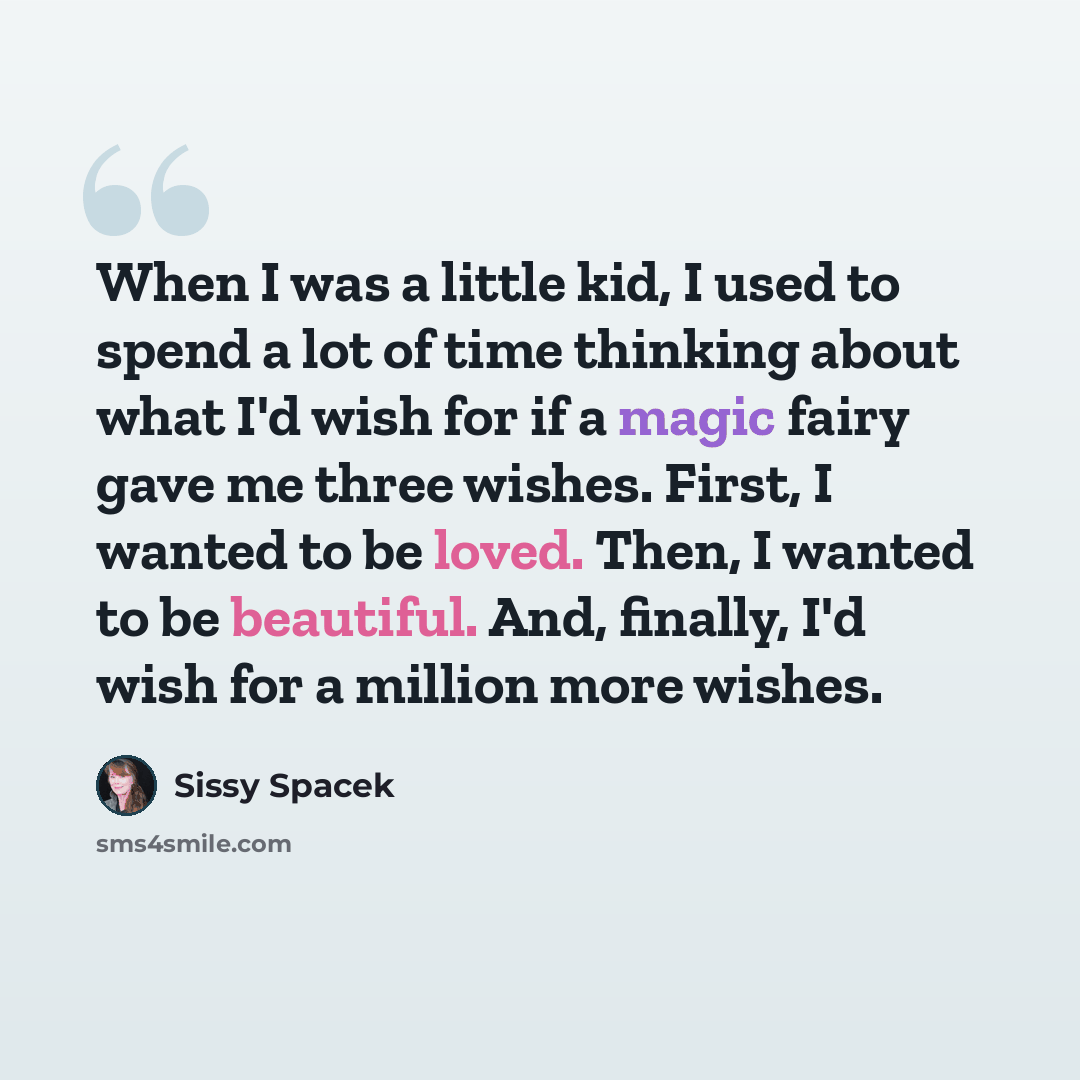 “When I was a little kid, I used to spend a lot of time thinking about what I'd wish for if a magic fairy gave me three wishes. First, I wanted to be loved. Then, I wanted to be beautiful. And, finally, I'd wish for a million more wishes.” quote by Sissy Spacek