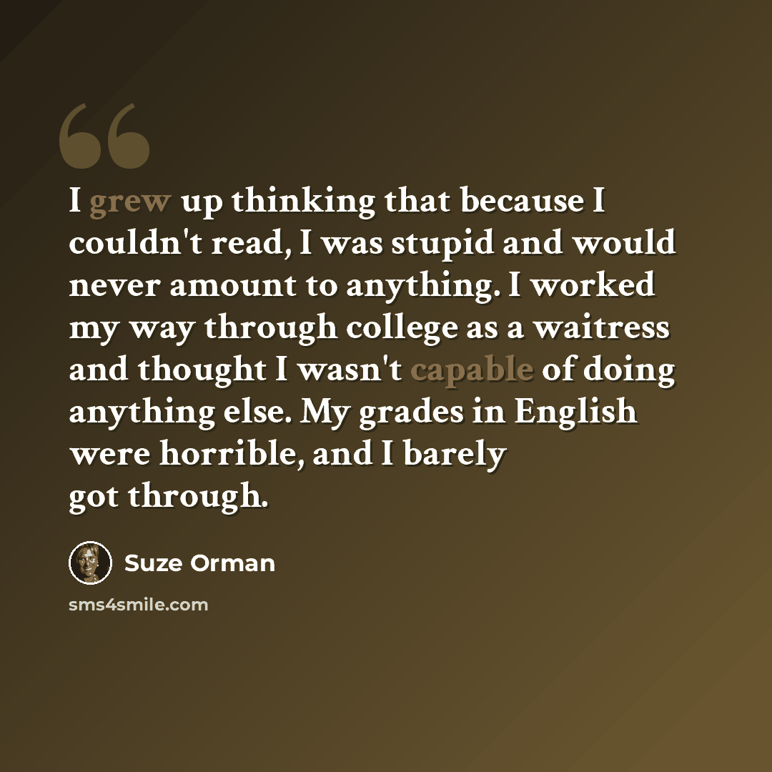 “I grew up thinking that because I couldn't read, I was stupid and would never amount to anything. I worked my way through college as a waitress and thought I wasn't capable of doing anything else. My grades in English were horrible, and I barely got through.” quote by Suze Orman