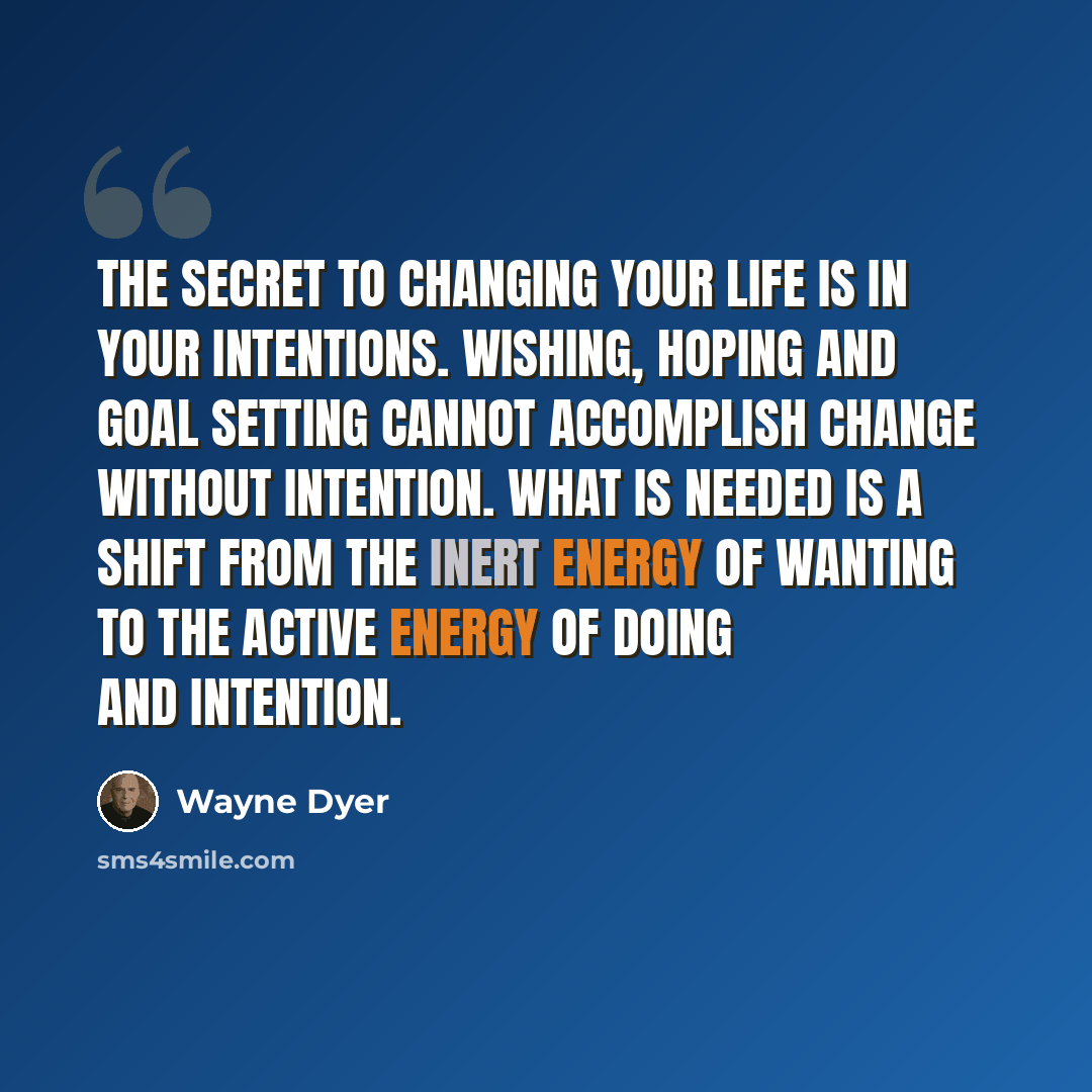 “The secret to changing your life is in your intentions. Wishing, hoping and goal setting cannot accomplish change without intention. What is needed is a shift from the inert energy of wanting to the active energy of doing and intention.” quote by Wayne Dyer