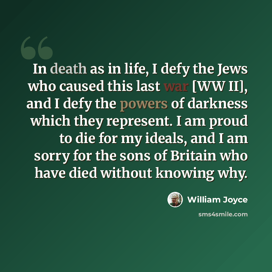 “In death as in life, I defy the Jews who caused this last war [WW II], and I defy the powers of darkness which they represent. I am proud to die for my ideals, and I am sorry for the sons of Britain who have died without knowing why.” quote by William Joyce