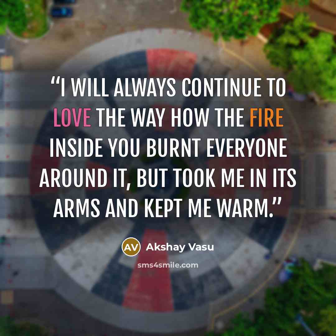 “I will always continue to love the way how the fire inside you burnt everyone around it, But took me in its arms and kept me warm.” quote by Akshay Vasu