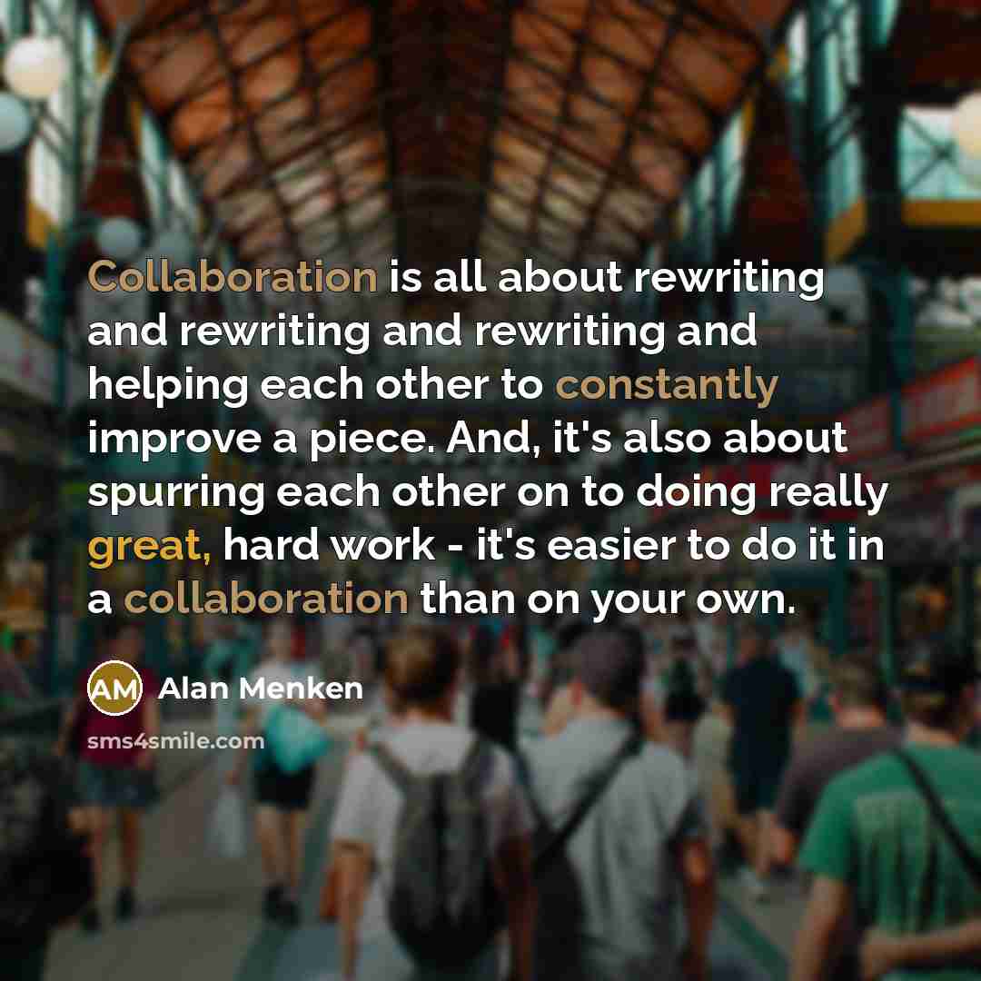 “Collaboration is all about rewriting and rewriting and rewriting and helping each other to constantly improve a piece. And, it's also about spurring each other on to doing really great, hard work - it's easier to do it in a collaboration than on your own.” quote by Alan Menken