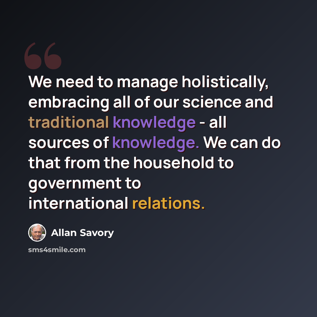 “We need to manage holistically, embracing all of our science and traditional knowledge - all sources of knowledge. We can do that from the household to government to international relations.” quote by Allan Savory